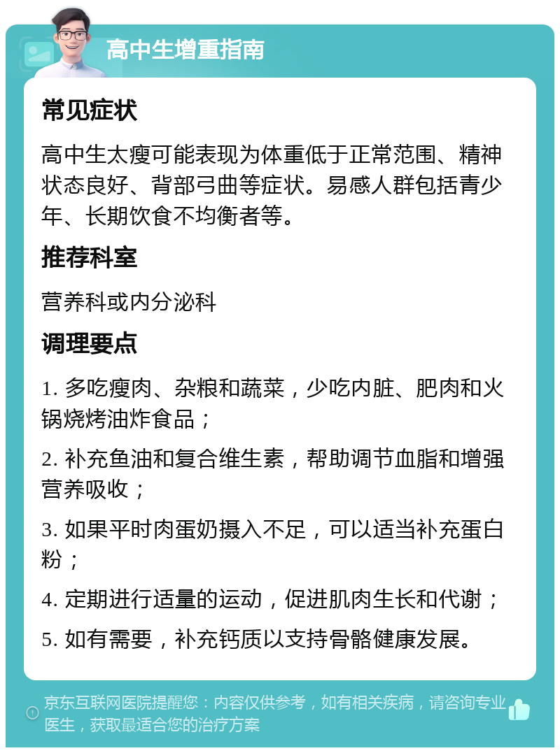 高中生增重指南 常见症状 高中生太瘦可能表现为体重低于正常范围、精神状态良好、背部弓曲等症状。易感人群包括青少年、长期饮食不均衡者等。 推荐科室 营养科或内分泌科 调理要点 1. 多吃瘦肉、杂粮和蔬菜，少吃内脏、肥肉和火锅烧烤油炸食品； 2. 补充鱼油和复合维生素，帮助调节血脂和增强营养吸收； 3. 如果平时肉蛋奶摄入不足，可以适当补充蛋白粉； 4. 定期进行适量的运动，促进肌肉生长和代谢； 5. 如有需要，补充钙质以支持骨骼健康发展。