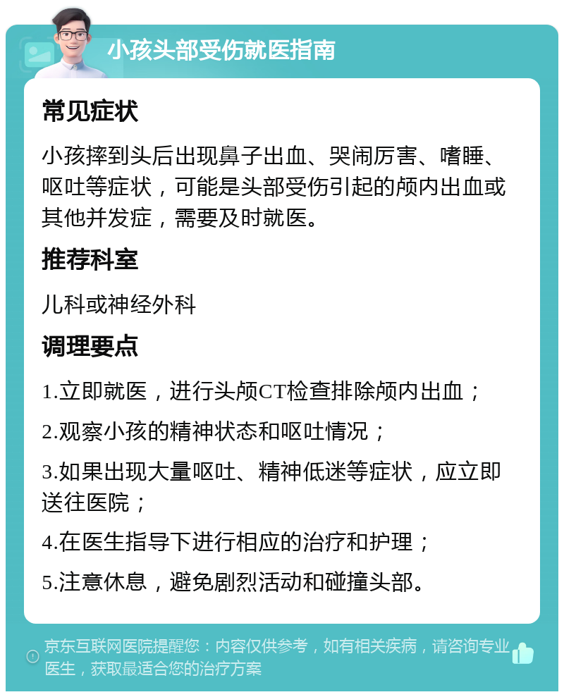 小孩头部受伤就医指南 常见症状 小孩摔到头后出现鼻子出血、哭闹厉害、嗜睡、呕吐等症状，可能是头部受伤引起的颅内出血或其他并发症，需要及时就医。 推荐科室 儿科或神经外科 调理要点 1.立即就医，进行头颅CT检查排除颅内出血； 2.观察小孩的精神状态和呕吐情况； 3.如果出现大量呕吐、精神低迷等症状，应立即送往医院； 4.在医生指导下进行相应的治疗和护理； 5.注意休息，避免剧烈活动和碰撞头部。