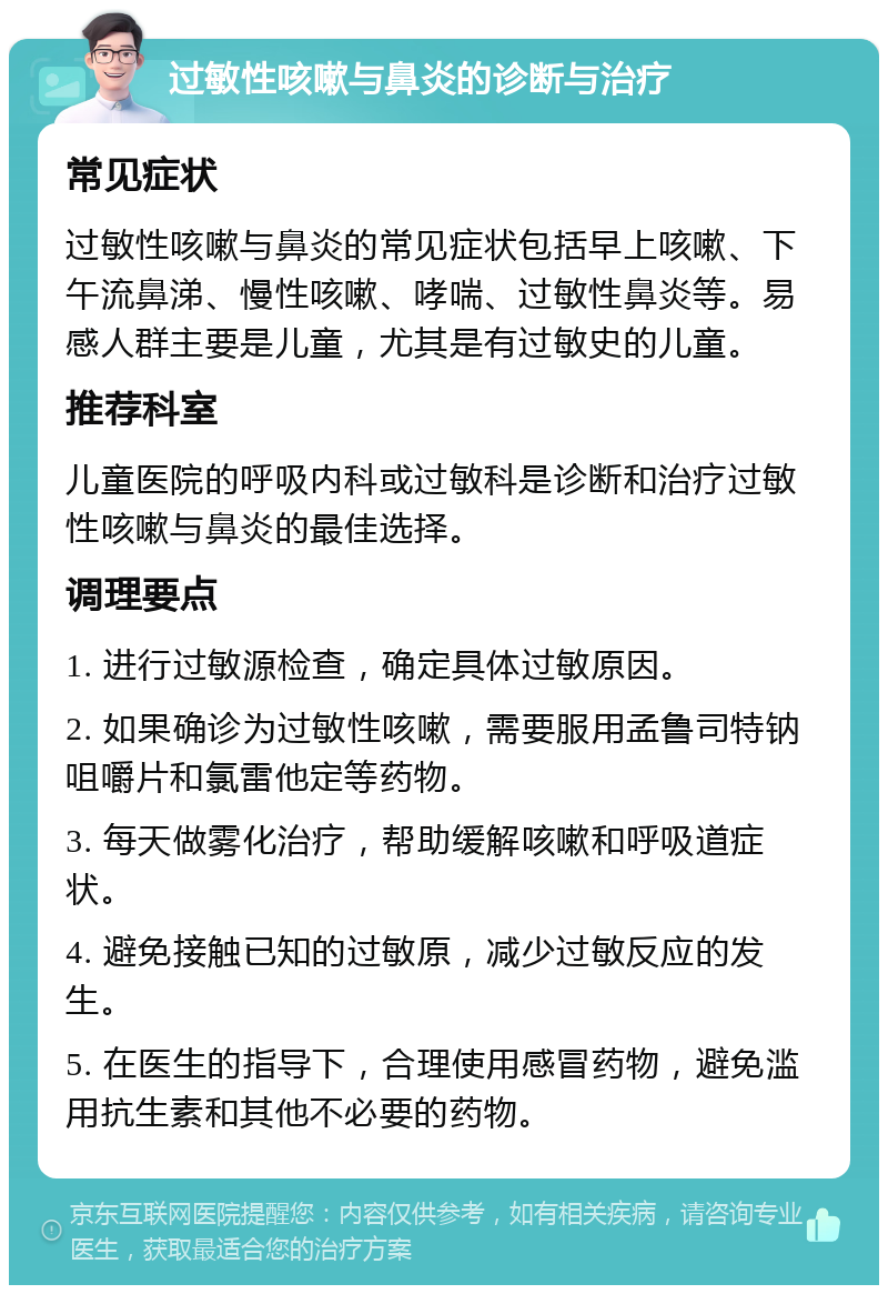 过敏性咳嗽与鼻炎的诊断与治疗 常见症状 过敏性咳嗽与鼻炎的常见症状包括早上咳嗽、下午流鼻涕、慢性咳嗽、哮喘、过敏性鼻炎等。易感人群主要是儿童，尤其是有过敏史的儿童。 推荐科室 儿童医院的呼吸内科或过敏科是诊断和治疗过敏性咳嗽与鼻炎的最佳选择。 调理要点 1. 进行过敏源检查，确定具体过敏原因。 2. 如果确诊为过敏性咳嗽，需要服用孟鲁司特钠咀嚼片和氯雷他定等药物。 3. 每天做雾化治疗，帮助缓解咳嗽和呼吸道症状。 4. 避免接触已知的过敏原，减少过敏反应的发生。 5. 在医生的指导下，合理使用感冒药物，避免滥用抗生素和其他不必要的药物。