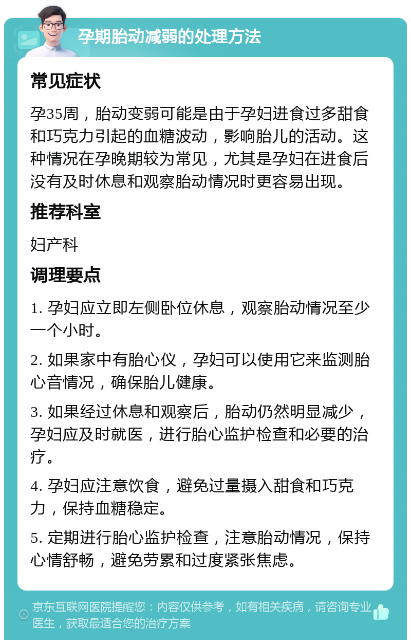 孕期胎动减弱的处理方法 常见症状 孕35周，胎动变弱可能是由于孕妇进食过多甜食和巧克力引起的血糖波动，影响胎儿的活动。这种情况在孕晚期较为常见，尤其是孕妇在进食后没有及时休息和观察胎动情况时更容易出现。 推荐科室 妇产科 调理要点 1. 孕妇应立即左侧卧位休息，观察胎动情况至少一个小时。 2. 如果家中有胎心仪，孕妇可以使用它来监测胎心音情况，确保胎儿健康。 3. 如果经过休息和观察后，胎动仍然明显减少，孕妇应及时就医，进行胎心监护检查和必要的治疗。 4. 孕妇应注意饮食，避免过量摄入甜食和巧克力，保持血糖稳定。 5. 定期进行胎心监护检查，注意胎动情况，保持心情舒畅，避免劳累和过度紧张焦虑。