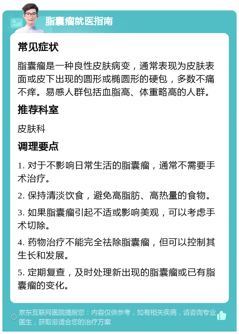 脂囊瘤就医指南 常见症状 脂囊瘤是一种良性皮肤病变，通常表现为皮肤表面或皮下出现的圆形或椭圆形的硬包，多数不痛不痒。易感人群包括血脂高、体重略高的人群。 推荐科室 皮肤科 调理要点 1. 对于不影响日常生活的脂囊瘤，通常不需要手术治疗。 2. 保持清淡饮食，避免高脂肪、高热量的食物。 3. 如果脂囊瘤引起不适或影响美观，可以考虑手术切除。 4. 药物治疗不能完全祛除脂囊瘤，但可以控制其生长和发展。 5. 定期复查，及时处理新出现的脂囊瘤或已有脂囊瘤的变化。