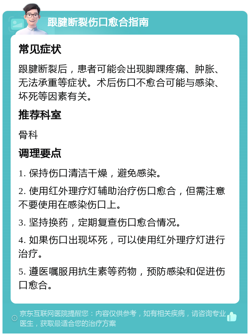 跟腱断裂伤口愈合指南 常见症状 跟腱断裂后，患者可能会出现脚踝疼痛、肿胀、无法承重等症状。术后伤口不愈合可能与感染、坏死等因素有关。 推荐科室 骨科 调理要点 1. 保持伤口清洁干燥，避免感染。 2. 使用红外理疗灯辅助治疗伤口愈合，但需注意不要使用在感染伤口上。 3. 坚持换药，定期复查伤口愈合情况。 4. 如果伤口出现坏死，可以使用红外理疗灯进行治疗。 5. 遵医嘱服用抗生素等药物，预防感染和促进伤口愈合。