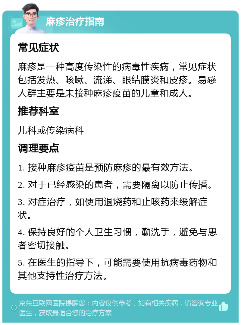 麻疹治疗指南 常见症状 麻疹是一种高度传染性的病毒性疾病，常见症状包括发热、咳嗽、流涕、眼结膜炎和皮疹。易感人群主要是未接种麻疹疫苗的儿童和成人。 推荐科室 儿科或传染病科 调理要点 1. 接种麻疹疫苗是预防麻疹的最有效方法。 2. 对于已经感染的患者，需要隔离以防止传播。 3. 对症治疗，如使用退烧药和止咳药来缓解症状。 4. 保持良好的个人卫生习惯，勤洗手，避免与患者密切接触。 5. 在医生的指导下，可能需要使用抗病毒药物和其他支持性治疗方法。