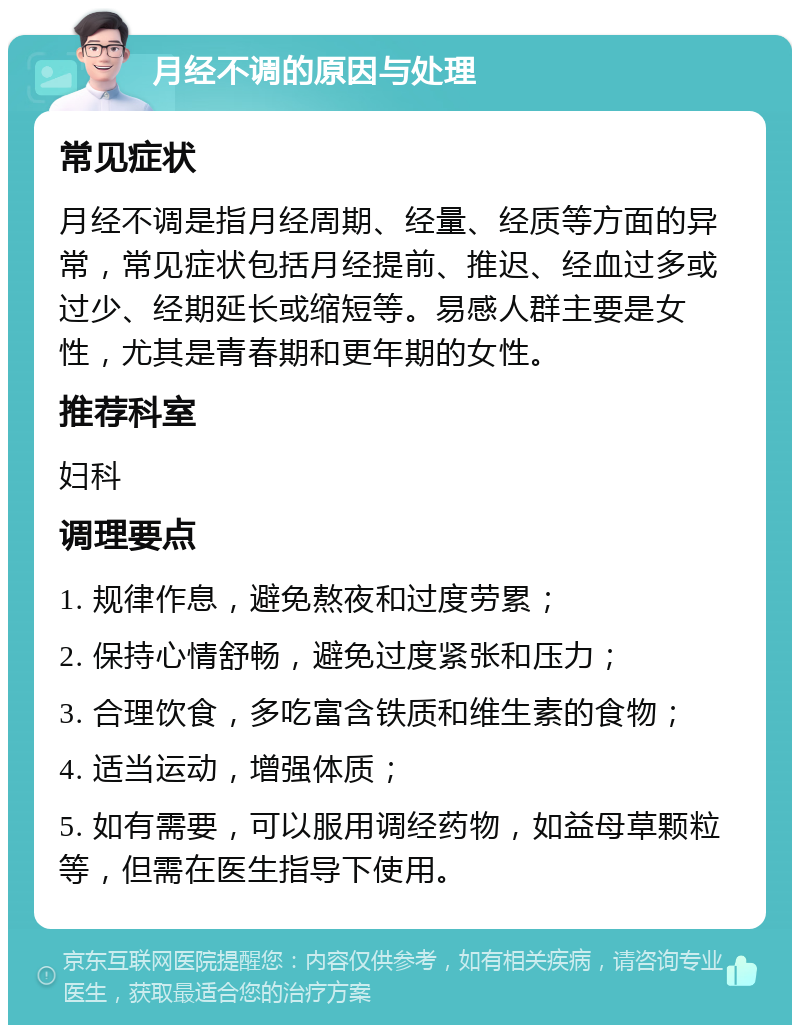 月经不调的原因与处理 常见症状 月经不调是指月经周期、经量、经质等方面的异常，常见症状包括月经提前、推迟、经血过多或过少、经期延长或缩短等。易感人群主要是女性，尤其是青春期和更年期的女性。 推荐科室 妇科 调理要点 1. 规律作息，避免熬夜和过度劳累； 2. 保持心情舒畅，避免过度紧张和压力； 3. 合理饮食，多吃富含铁质和维生素的食物； 4. 适当运动，增强体质； 5. 如有需要，可以服用调经药物，如益母草颗粒等，但需在医生指导下使用。