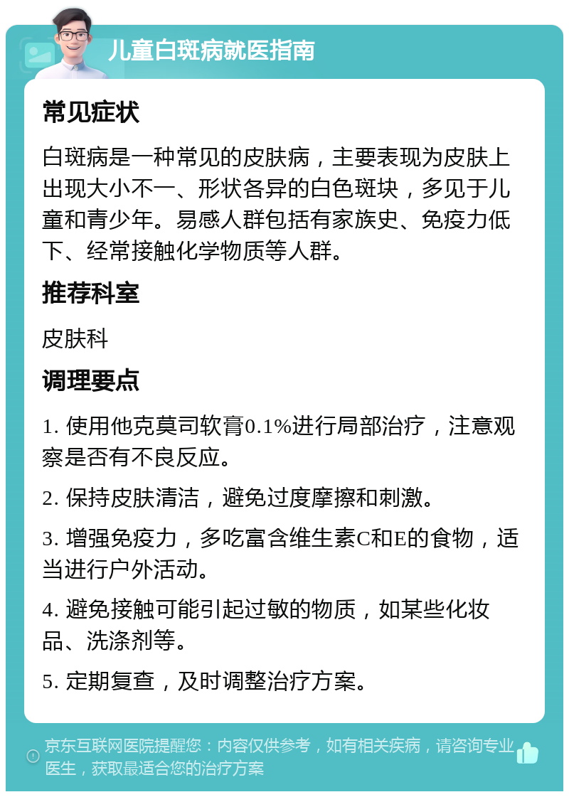 儿童白斑病就医指南 常见症状 白斑病是一种常见的皮肤病，主要表现为皮肤上出现大小不一、形状各异的白色斑块，多见于儿童和青少年。易感人群包括有家族史、免疫力低下、经常接触化学物质等人群。 推荐科室 皮肤科 调理要点 1. 使用他克莫司软膏0.1%进行局部治疗，注意观察是否有不良反应。 2. 保持皮肤清洁，避免过度摩擦和刺激。 3. 增强免疫力，多吃富含维生素C和E的食物，适当进行户外活动。 4. 避免接触可能引起过敏的物质，如某些化妆品、洗涤剂等。 5. 定期复查，及时调整治疗方案。