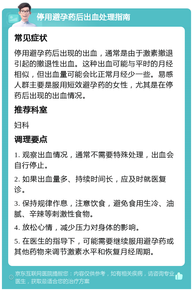 停用避孕药后出血处理指南 常见症状 停用避孕药后出现的出血，通常是由于激素撤退引起的撤退性出血。这种出血可能与平时的月经相似，但出血量可能会比正常月经少一些。易感人群主要是服用短效避孕药的女性，尤其是在停药后出现的出血情况。 推荐科室 妇科 调理要点 1. 观察出血情况，通常不需要特殊处理，出血会自行停止。 2. 如果出血量多、持续时间长，应及时就医复诊。 3. 保持规律作息，注意饮食，避免食用生冷、油腻、辛辣等刺激性食物。 4. 放松心情，减少压力对身体的影响。 5. 在医生的指导下，可能需要继续服用避孕药或其他药物来调节激素水平和恢复月经周期。