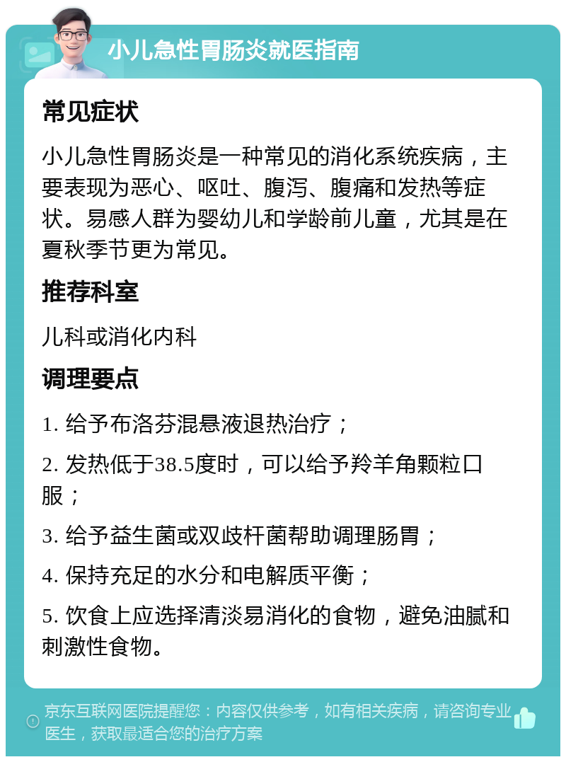 小儿急性胃肠炎就医指南 常见症状 小儿急性胃肠炎是一种常见的消化系统疾病，主要表现为恶心、呕吐、腹泻、腹痛和发热等症状。易感人群为婴幼儿和学龄前儿童，尤其是在夏秋季节更为常见。 推荐科室 儿科或消化内科 调理要点 1. 给予布洛芬混悬液退热治疗； 2. 发热低于38.5度时，可以给予羚羊角颗粒口服； 3. 给予益生菌或双歧杆菌帮助调理肠胃； 4. 保持充足的水分和电解质平衡； 5. 饮食上应选择清淡易消化的食物，避免油腻和刺激性食物。