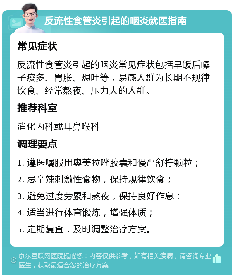 反流性食管炎引起的咽炎就医指南 常见症状 反流性食管炎引起的咽炎常见症状包括早饭后嗓子痰多、胃胀、想吐等，易感人群为长期不规律饮食、经常熬夜、压力大的人群。 推荐科室 消化内科或耳鼻喉科 调理要点 1. 遵医嘱服用奥美拉唑胶囊和慢严舒柠颗粒； 2. 忌辛辣刺激性食物，保持规律饮食； 3. 避免过度劳累和熬夜，保持良好作息； 4. 适当进行体育锻炼，增强体质； 5. 定期复查，及时调整治疗方案。