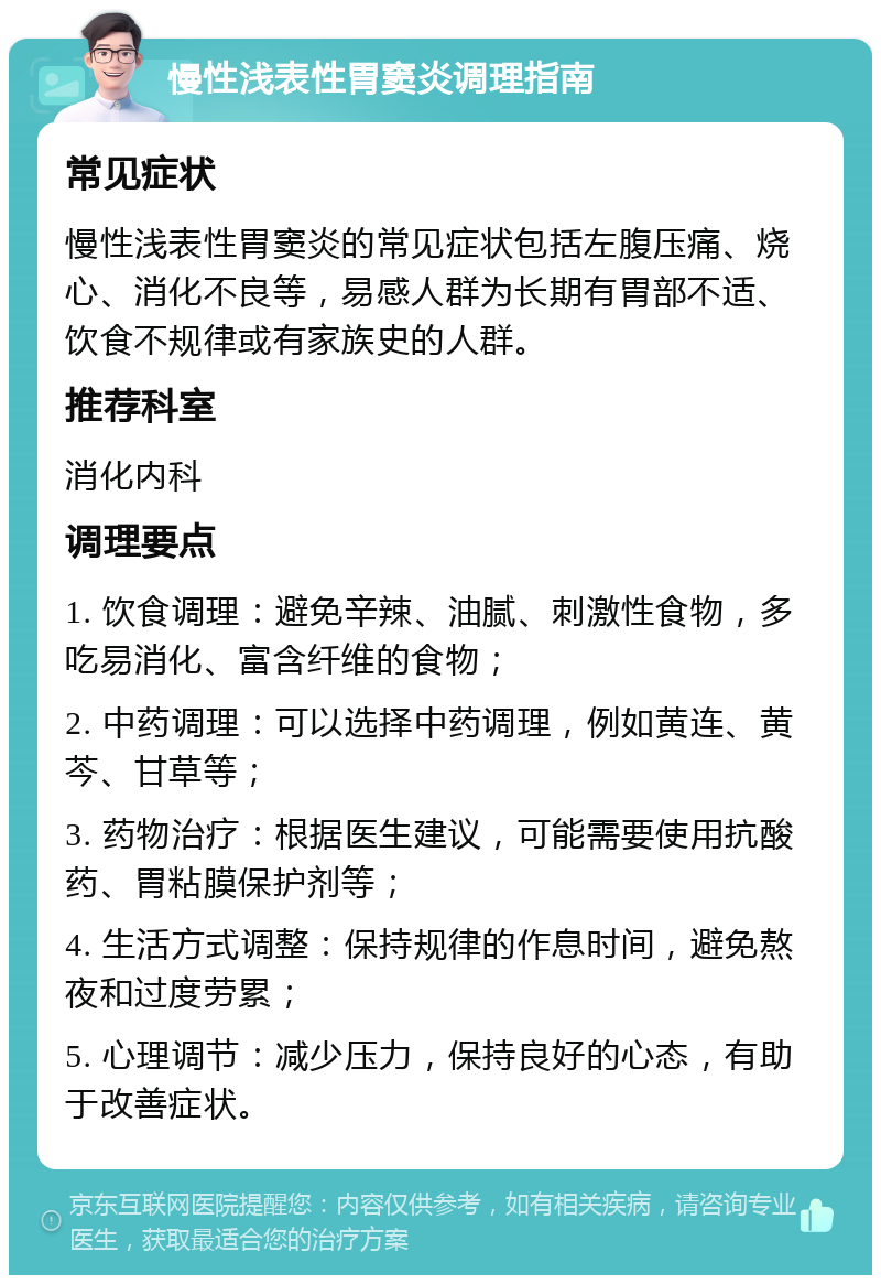 慢性浅表性胃窦炎调理指南 常见症状 慢性浅表性胃窦炎的常见症状包括左腹压痛、烧心、消化不良等，易感人群为长期有胃部不适、饮食不规律或有家族史的人群。 推荐科室 消化内科 调理要点 1. 饮食调理：避免辛辣、油腻、刺激性食物，多吃易消化、富含纤维的食物； 2. 中药调理：可以选择中药调理，例如黄连、黄芩、甘草等； 3. 药物治疗：根据医生建议，可能需要使用抗酸药、胃粘膜保护剂等； 4. 生活方式调整：保持规律的作息时间，避免熬夜和过度劳累； 5. 心理调节：减少压力，保持良好的心态，有助于改善症状。