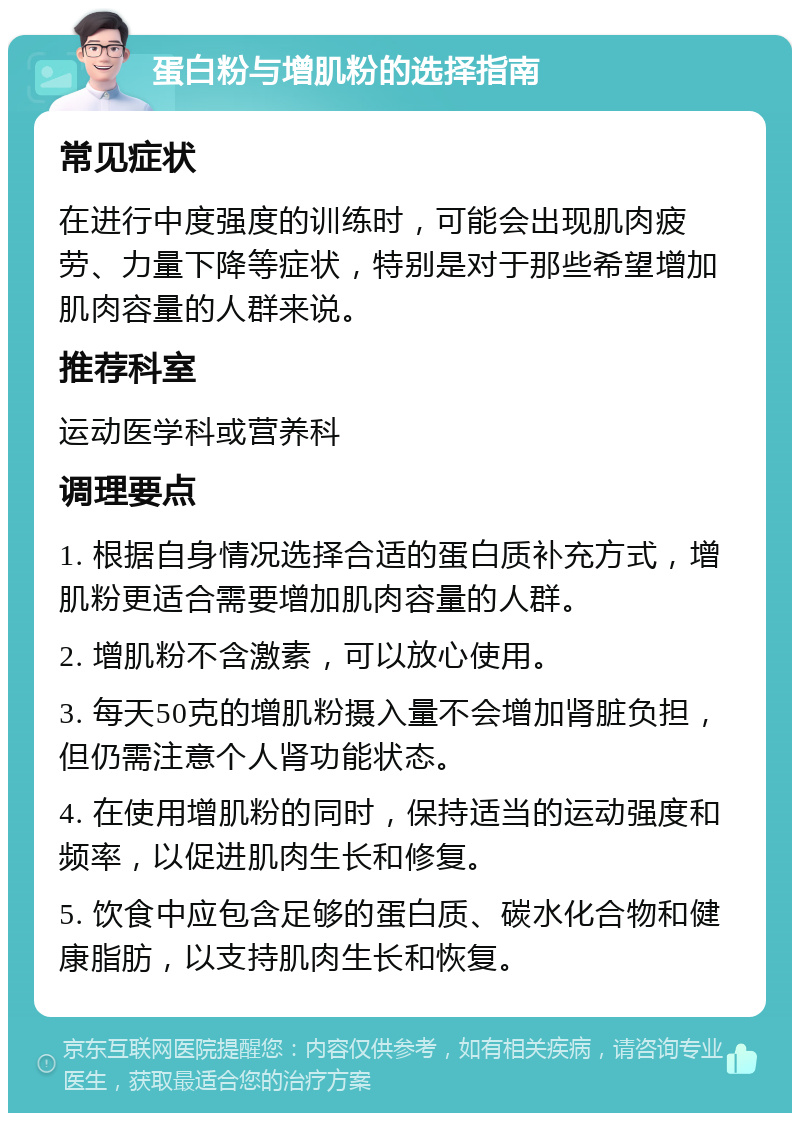 蛋白粉与增肌粉的选择指南 常见症状 在进行中度强度的训练时，可能会出现肌肉疲劳、力量下降等症状，特别是对于那些希望增加肌肉容量的人群来说。 推荐科室 运动医学科或营养科 调理要点 1. 根据自身情况选择合适的蛋白质补充方式，增肌粉更适合需要增加肌肉容量的人群。 2. 增肌粉不含激素，可以放心使用。 3. 每天50克的增肌粉摄入量不会增加肾脏负担，但仍需注意个人肾功能状态。 4. 在使用增肌粉的同时，保持适当的运动强度和频率，以促进肌肉生长和修复。 5. 饮食中应包含足够的蛋白质、碳水化合物和健康脂肪，以支持肌肉生长和恢复。