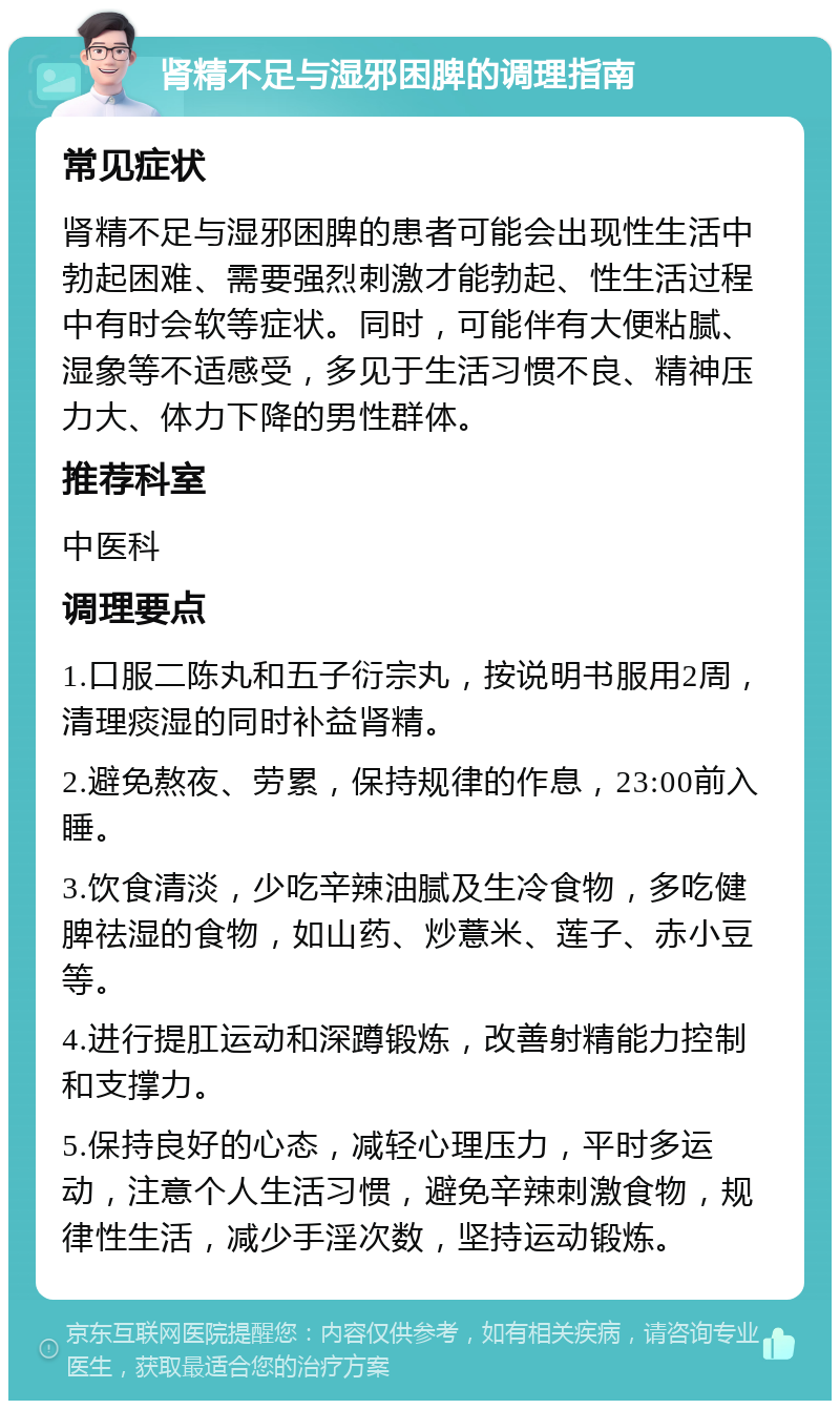 肾精不足与湿邪困脾的调理指南 常见症状 肾精不足与湿邪困脾的患者可能会出现性生活中勃起困难、需要强烈刺激才能勃起、性生活过程中有时会软等症状。同时，可能伴有大便粘腻、湿象等不适感受，多见于生活习惯不良、精神压力大、体力下降的男性群体。 推荐科室 中医科 调理要点 1.口服二陈丸和五子衍宗丸，按说明书服用2周，清理痰湿的同时补益肾精。 2.避免熬夜、劳累，保持规律的作息，23:00前入睡。 3.饮食清淡，少吃辛辣油腻及生冷食物，多吃健脾祛湿的食物，如山药、炒薏米、莲子、赤小豆等。 4.进行提肛运动和深蹲锻炼，改善射精能力控制和支撑力。 5.保持良好的心态，减轻心理压力，平时多运动，注意个人生活习惯，避免辛辣刺激食物，规律性生活，减少手淫次数，坚持运动锻炼。