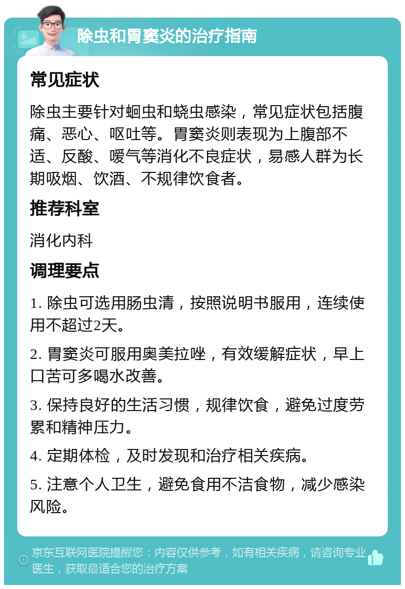 除虫和胃窦炎的治疗指南 常见症状 除虫主要针对蛔虫和蛲虫感染，常见症状包括腹痛、恶心、呕吐等。胃窦炎则表现为上腹部不适、反酸、嗳气等消化不良症状，易感人群为长期吸烟、饮酒、不规律饮食者。 推荐科室 消化内科 调理要点 1. 除虫可选用肠虫清，按照说明书服用，连续使用不超过2天。 2. 胃窦炎可服用奥美拉唑，有效缓解症状，早上口苦可多喝水改善。 3. 保持良好的生活习惯，规律饮食，避免过度劳累和精神压力。 4. 定期体检，及时发现和治疗相关疾病。 5. 注意个人卫生，避免食用不洁食物，减少感染风险。