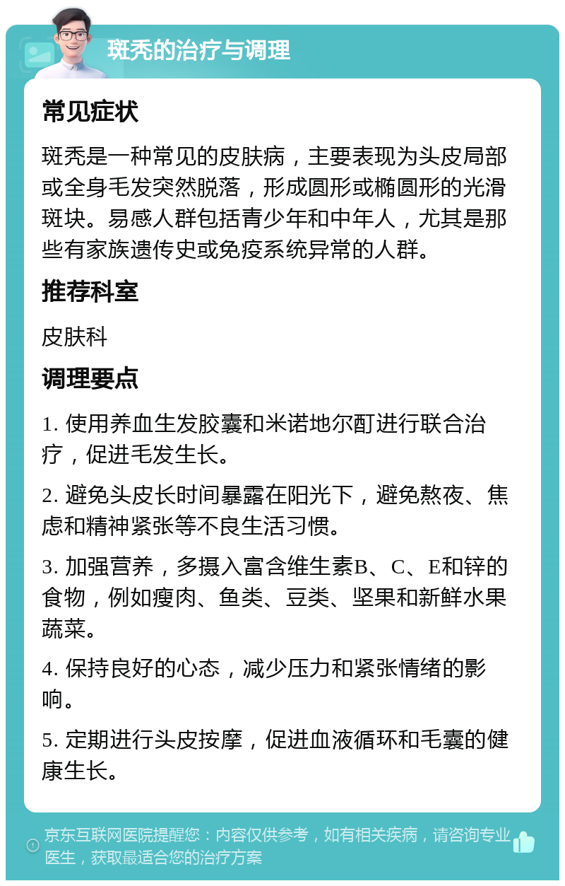 斑秃的治疗与调理 常见症状 斑秃是一种常见的皮肤病，主要表现为头皮局部或全身毛发突然脱落，形成圆形或椭圆形的光滑斑块。易感人群包括青少年和中年人，尤其是那些有家族遗传史或免疫系统异常的人群。 推荐科室 皮肤科 调理要点 1. 使用养血生发胶囊和米诺地尔酊进行联合治疗，促进毛发生长。 2. 避免头皮长时间暴露在阳光下，避免熬夜、焦虑和精神紧张等不良生活习惯。 3. 加强营养，多摄入富含维生素B、C、E和锌的食物，例如瘦肉、鱼类、豆类、坚果和新鲜水果蔬菜。 4. 保持良好的心态，减少压力和紧张情绪的影响。 5. 定期进行头皮按摩，促进血液循环和毛囊的健康生长。