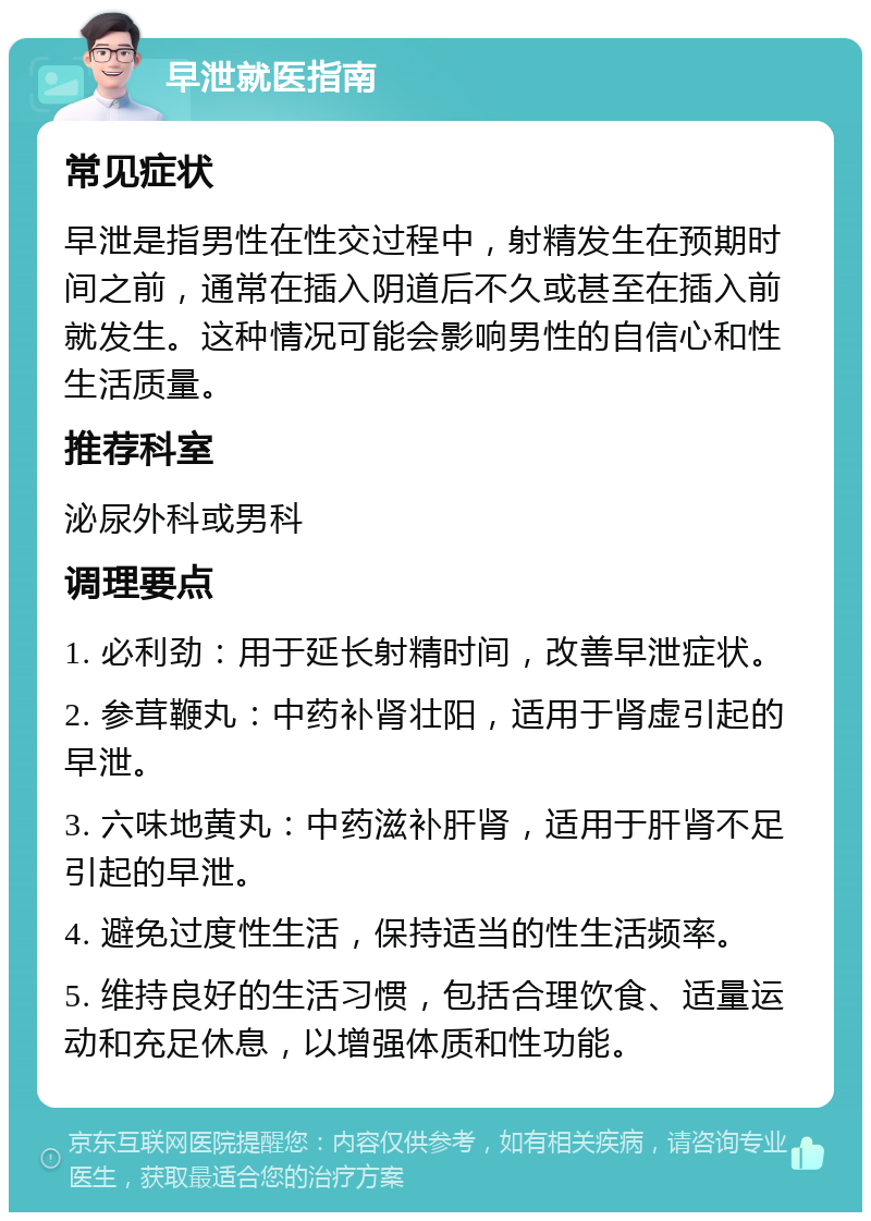 早泄就医指南 常见症状 早泄是指男性在性交过程中，射精发生在预期时间之前，通常在插入阴道后不久或甚至在插入前就发生。这种情况可能会影响男性的自信心和性生活质量。 推荐科室 泌尿外科或男科 调理要点 1. 必利劲：用于延长射精时间，改善早泄症状。 2. 参茸鞭丸：中药补肾壮阳，适用于肾虚引起的早泄。 3. 六味地黄丸：中药滋补肝肾，适用于肝肾不足引起的早泄。 4. 避免过度性生活，保持适当的性生活频率。 5. 维持良好的生活习惯，包括合理饮食、适量运动和充足休息，以增强体质和性功能。