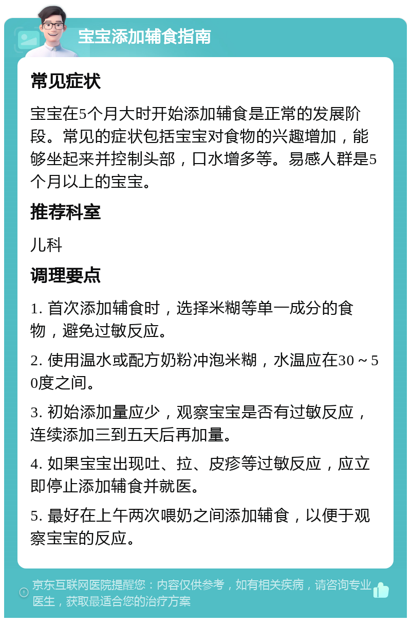 宝宝添加辅食指南 常见症状 宝宝在5个月大时开始添加辅食是正常的发展阶段。常见的症状包括宝宝对食物的兴趣增加，能够坐起来并控制头部，口水增多等。易感人群是5个月以上的宝宝。 推荐科室 儿科 调理要点 1. 首次添加辅食时，选择米糊等单一成分的食物，避免过敏反应。 2. 使用温水或配方奶粉冲泡米糊，水温应在30～50度之间。 3. 初始添加量应少，观察宝宝是否有过敏反应，连续添加三到五天后再加量。 4. 如果宝宝出现吐、拉、皮疹等过敏反应，应立即停止添加辅食并就医。 5. 最好在上午两次喂奶之间添加辅食，以便于观察宝宝的反应。