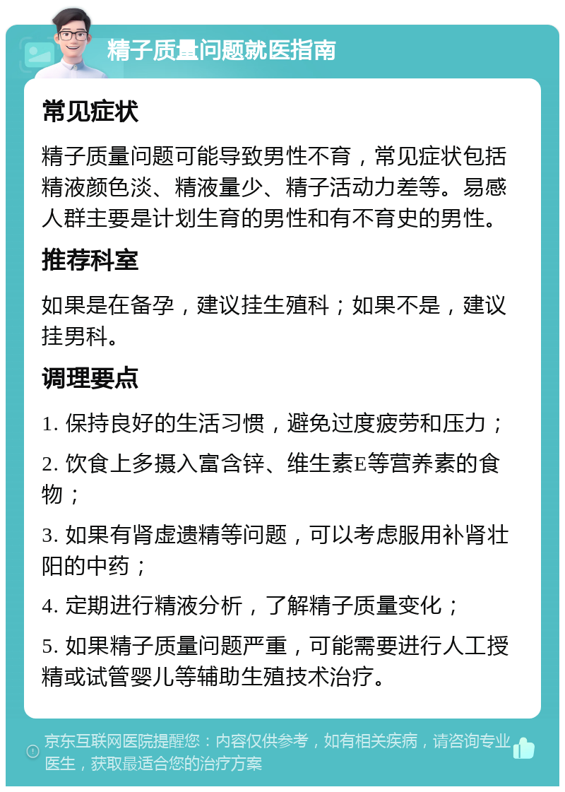 精子质量问题就医指南 常见症状 精子质量问题可能导致男性不育，常见症状包括精液颜色淡、精液量少、精子活动力差等。易感人群主要是计划生育的男性和有不育史的男性。 推荐科室 如果是在备孕，建议挂生殖科；如果不是，建议挂男科。 调理要点 1. 保持良好的生活习惯，避免过度疲劳和压力； 2. 饮食上多摄入富含锌、维生素E等营养素的食物； 3. 如果有肾虚遗精等问题，可以考虑服用补肾壮阳的中药； 4. 定期进行精液分析，了解精子质量变化； 5. 如果精子质量问题严重，可能需要进行人工授精或试管婴儿等辅助生殖技术治疗。