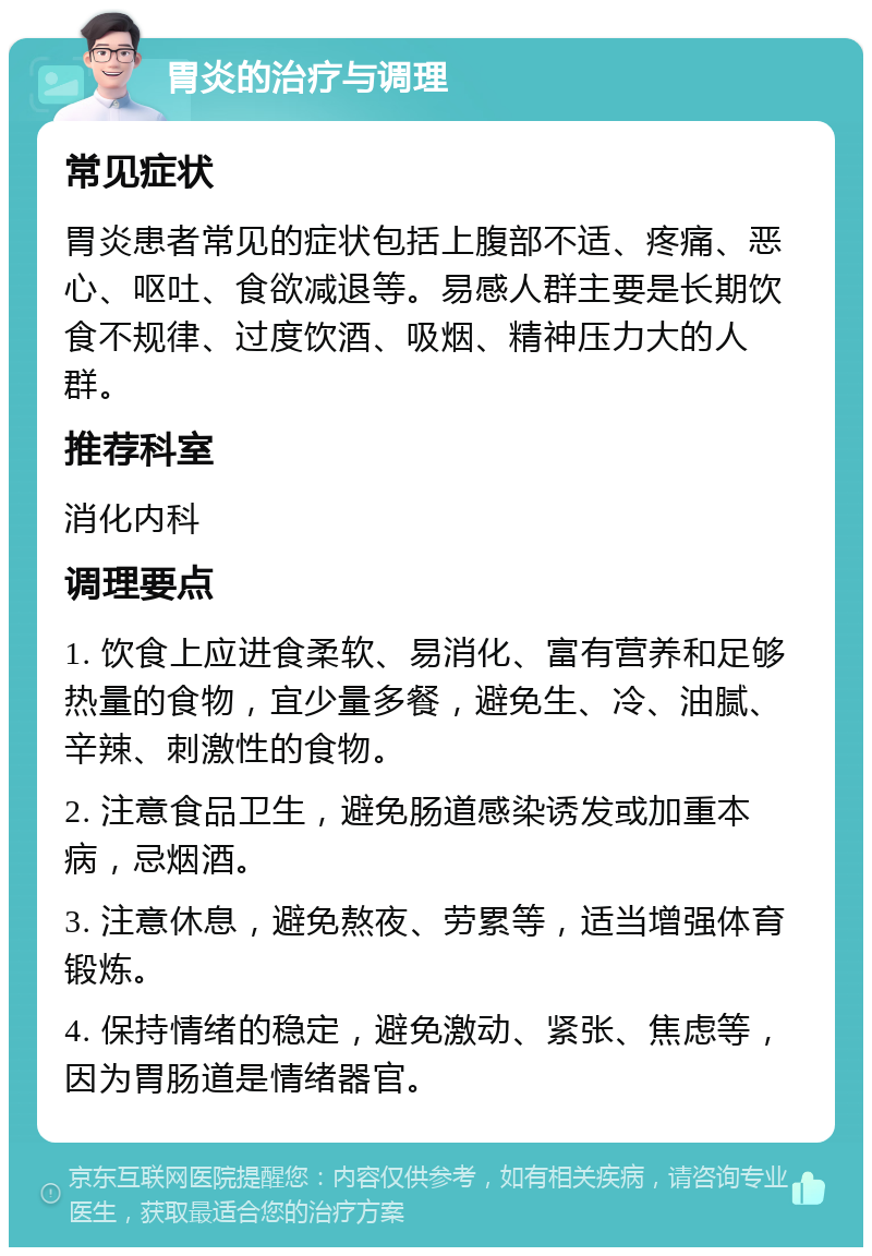 胃炎的治疗与调理 常见症状 胃炎患者常见的症状包括上腹部不适、疼痛、恶心、呕吐、食欲减退等。易感人群主要是长期饮食不规律、过度饮酒、吸烟、精神压力大的人群。 推荐科室 消化内科 调理要点 1. 饮食上应进食柔软、易消化、富有营养和足够热量的食物，宜少量多餐，避免生、冷、油腻、辛辣、刺激性的食物。 2. 注意食品卫生，避免肠道感染诱发或加重本病，忌烟酒。 3. 注意休息，避免熬夜、劳累等，适当增强体育锻炼。 4. 保持情绪的稳定，避免激动、紧张、焦虑等，因为胃肠道是情绪器官。