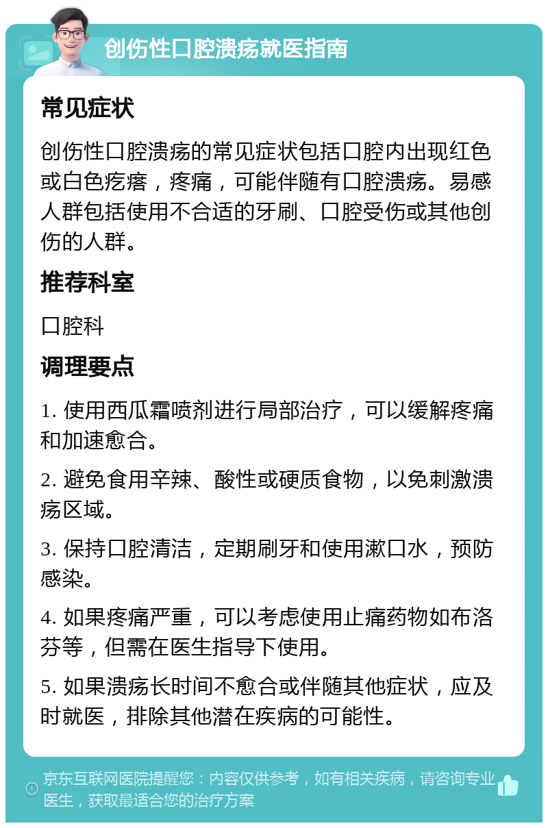 创伤性口腔溃疡就医指南 常见症状 创伤性口腔溃疡的常见症状包括口腔内出现红色或白色疙瘩，疼痛，可能伴随有口腔溃疡。易感人群包括使用不合适的牙刷、口腔受伤或其他创伤的人群。 推荐科室 口腔科 调理要点 1. 使用西瓜霜喷剂进行局部治疗，可以缓解疼痛和加速愈合。 2. 避免食用辛辣、酸性或硬质食物，以免刺激溃疡区域。 3. 保持口腔清洁，定期刷牙和使用漱口水，预防感染。 4. 如果疼痛严重，可以考虑使用止痛药物如布洛芬等，但需在医生指导下使用。 5. 如果溃疡长时间不愈合或伴随其他症状，应及时就医，排除其他潜在疾病的可能性。