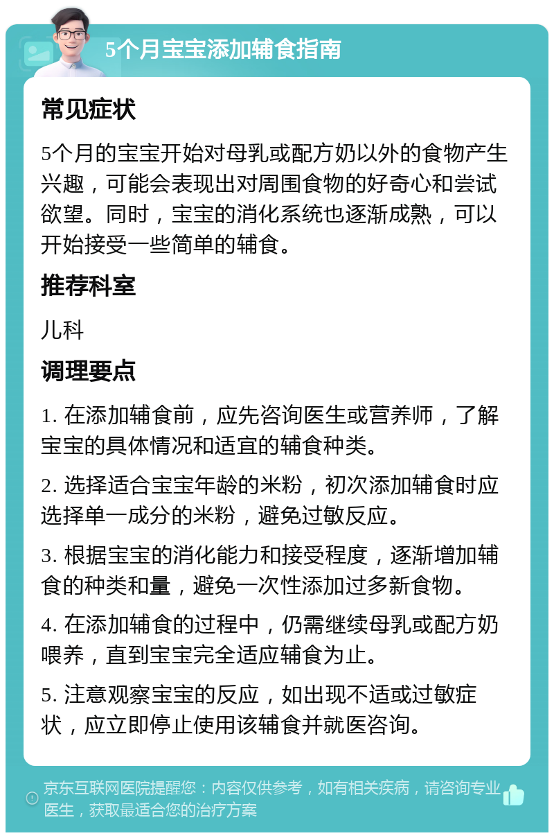 5个月宝宝添加辅食指南 常见症状 5个月的宝宝开始对母乳或配方奶以外的食物产生兴趣，可能会表现出对周围食物的好奇心和尝试欲望。同时，宝宝的消化系统也逐渐成熟，可以开始接受一些简单的辅食。 推荐科室 儿科 调理要点 1. 在添加辅食前，应先咨询医生或营养师，了解宝宝的具体情况和适宜的辅食种类。 2. 选择适合宝宝年龄的米粉，初次添加辅食时应选择单一成分的米粉，避免过敏反应。 3. 根据宝宝的消化能力和接受程度，逐渐增加辅食的种类和量，避免一次性添加过多新食物。 4. 在添加辅食的过程中，仍需继续母乳或配方奶喂养，直到宝宝完全适应辅食为止。 5. 注意观察宝宝的反应，如出现不适或过敏症状，应立即停止使用该辅食并就医咨询。