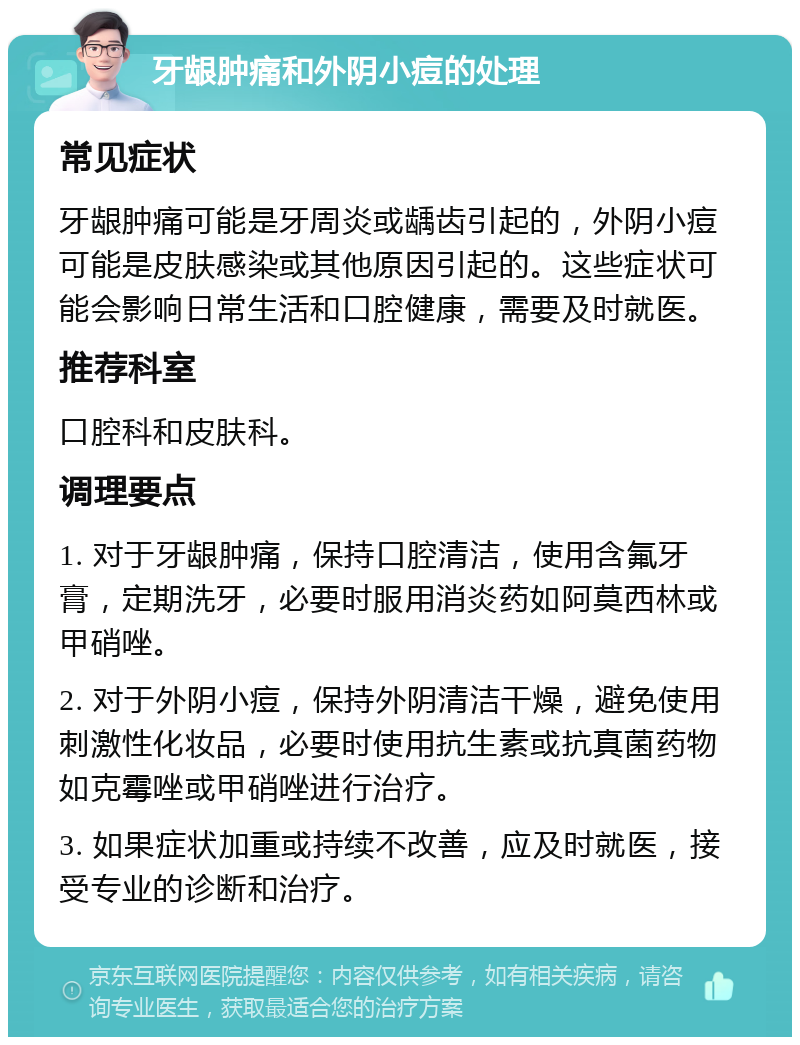 牙龈肿痛和外阴小痘的处理 常见症状 牙龈肿痛可能是牙周炎或龋齿引起的，外阴小痘可能是皮肤感染或其他原因引起的。这些症状可能会影响日常生活和口腔健康，需要及时就医。 推荐科室 口腔科和皮肤科。 调理要点 1. 对于牙龈肿痛，保持口腔清洁，使用含氟牙膏，定期洗牙，必要时服用消炎药如阿莫西林或甲硝唑。 2. 对于外阴小痘，保持外阴清洁干燥，避免使用刺激性化妆品，必要时使用抗生素或抗真菌药物如克霉唑或甲硝唑进行治疗。 3. 如果症状加重或持续不改善，应及时就医，接受专业的诊断和治疗。