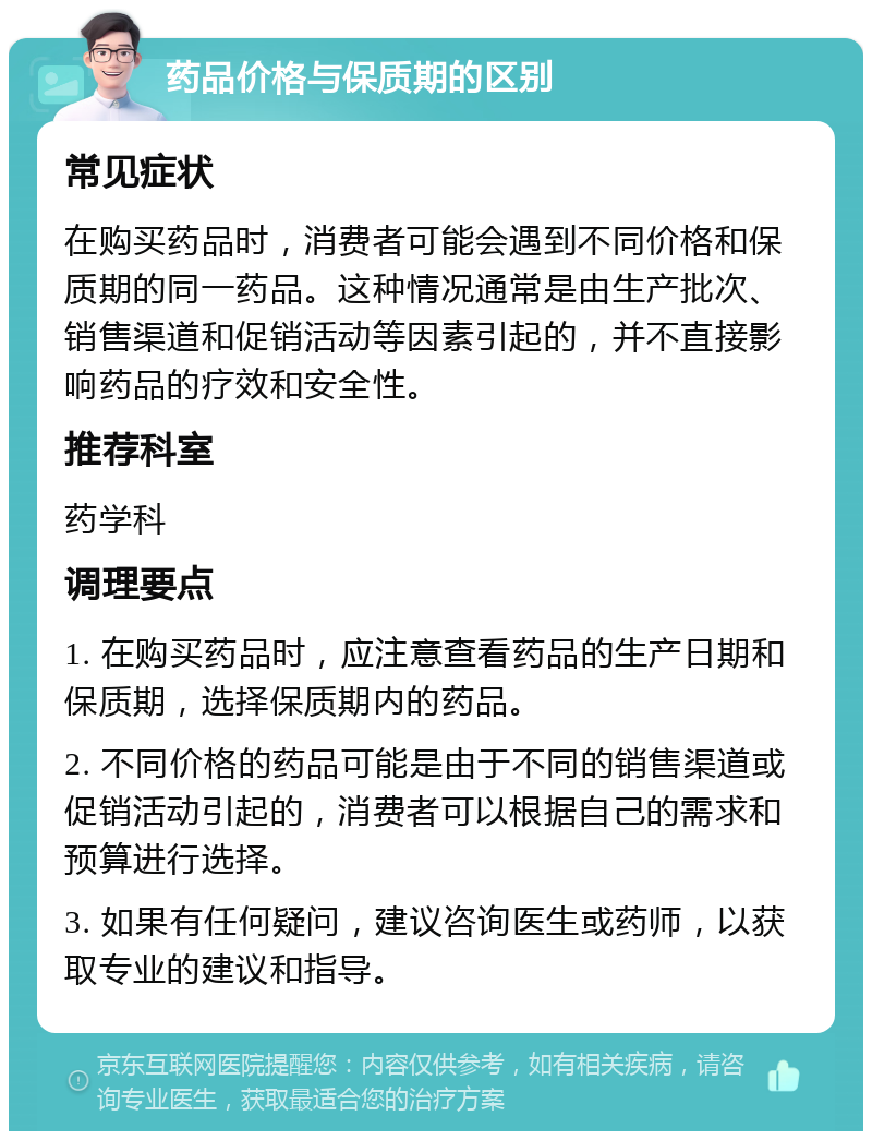 药品价格与保质期的区别 常见症状 在购买药品时，消费者可能会遇到不同价格和保质期的同一药品。这种情况通常是由生产批次、销售渠道和促销活动等因素引起的，并不直接影响药品的疗效和安全性。 推荐科室 药学科 调理要点 1. 在购买药品时，应注意查看药品的生产日期和保质期，选择保质期内的药品。 2. 不同价格的药品可能是由于不同的销售渠道或促销活动引起的，消费者可以根据自己的需求和预算进行选择。 3. 如果有任何疑问，建议咨询医生或药师，以获取专业的建议和指导。