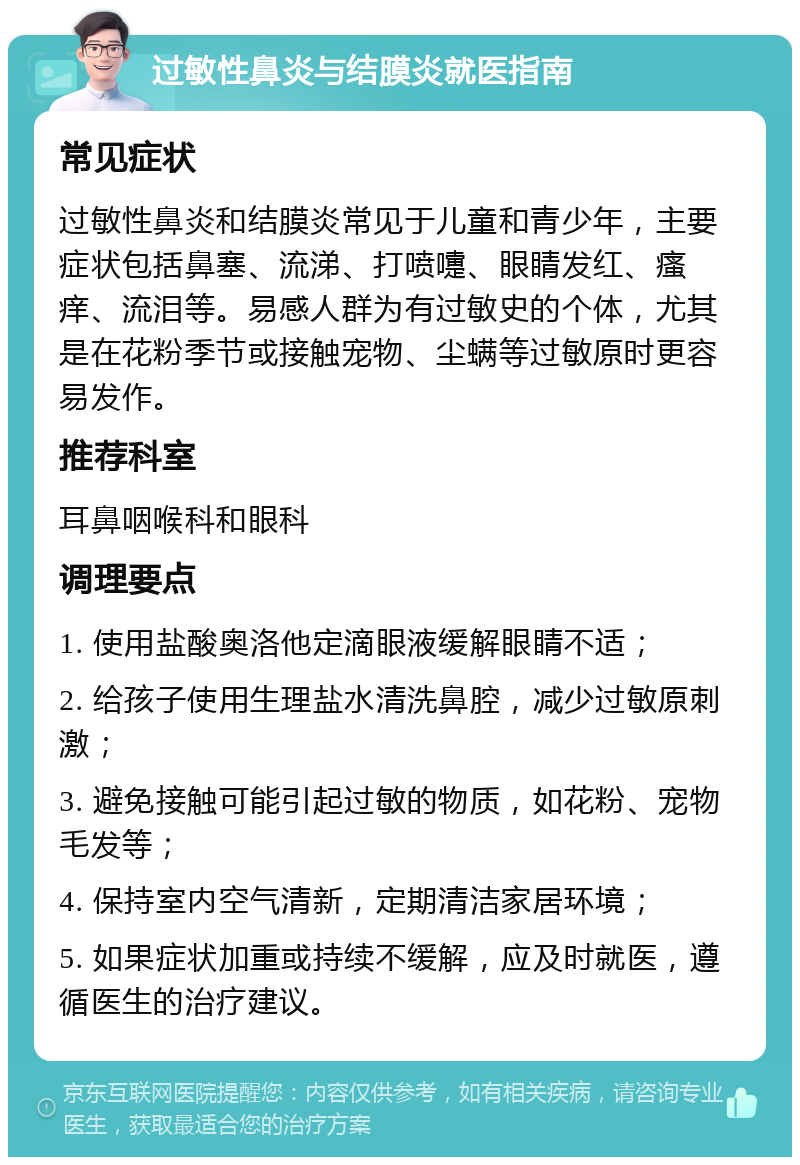 过敏性鼻炎与结膜炎就医指南 常见症状 过敏性鼻炎和结膜炎常见于儿童和青少年，主要症状包括鼻塞、流涕、打喷嚏、眼睛发红、瘙痒、流泪等。易感人群为有过敏史的个体，尤其是在花粉季节或接触宠物、尘螨等过敏原时更容易发作。 推荐科室 耳鼻咽喉科和眼科 调理要点 1. 使用盐酸奥洛他定滴眼液缓解眼睛不适； 2. 给孩子使用生理盐水清洗鼻腔，减少过敏原刺激； 3. 避免接触可能引起过敏的物质，如花粉、宠物毛发等； 4. 保持室内空气清新，定期清洁家居环境； 5. 如果症状加重或持续不缓解，应及时就医，遵循医生的治疗建议。