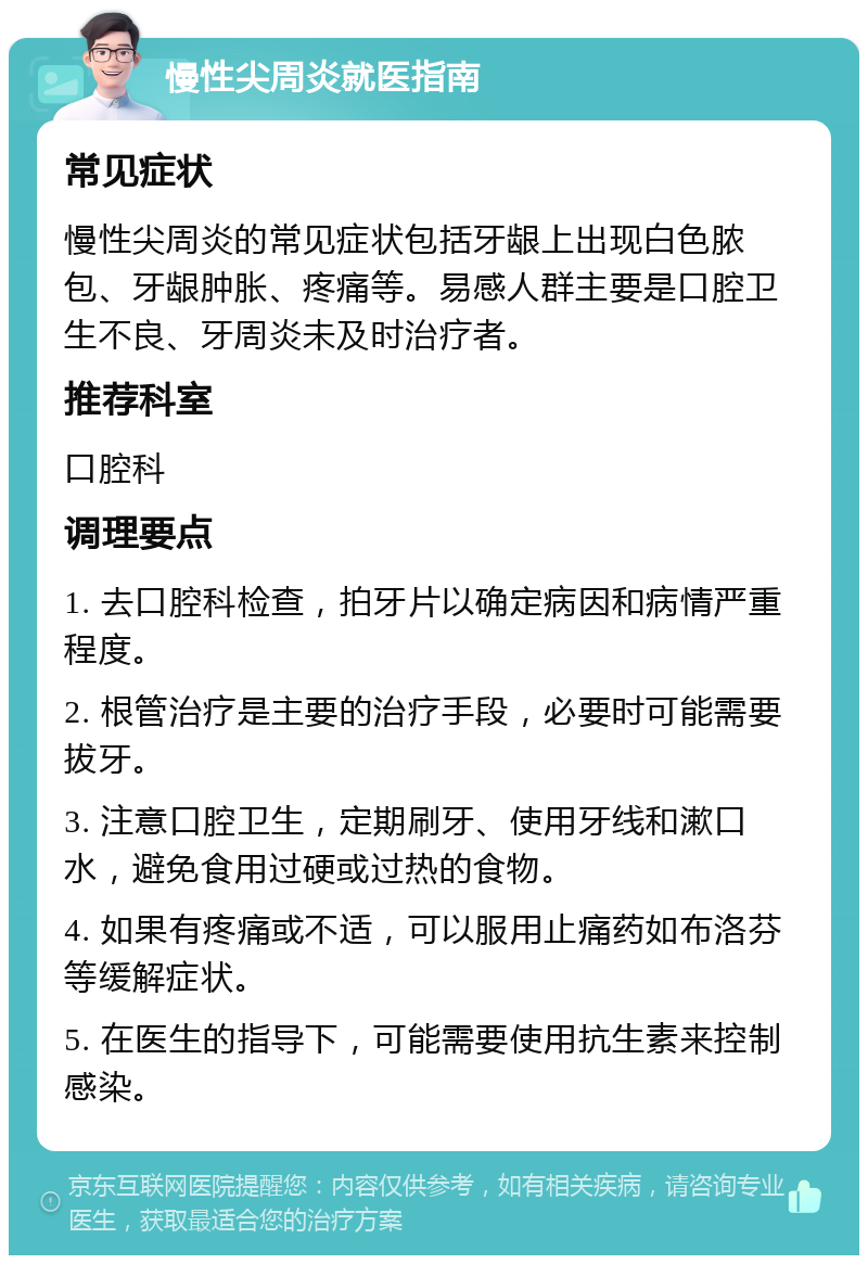 慢性尖周炎就医指南 常见症状 慢性尖周炎的常见症状包括牙龈上出现白色脓包、牙龈肿胀、疼痛等。易感人群主要是口腔卫生不良、牙周炎未及时治疗者。 推荐科室 口腔科 调理要点 1. 去口腔科检查，拍牙片以确定病因和病情严重程度。 2. 根管治疗是主要的治疗手段，必要时可能需要拔牙。 3. 注意口腔卫生，定期刷牙、使用牙线和漱口水，避免食用过硬或过热的食物。 4. 如果有疼痛或不适，可以服用止痛药如布洛芬等缓解症状。 5. 在医生的指导下，可能需要使用抗生素来控制感染。