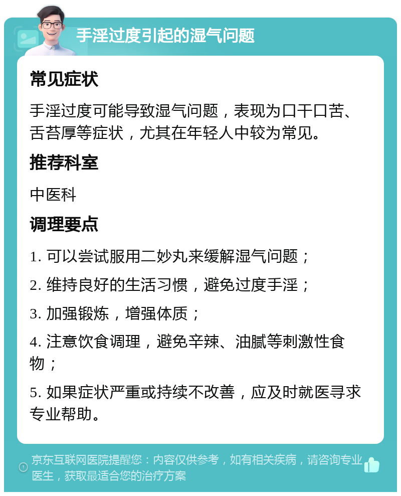 手淫过度引起的湿气问题 常见症状 手淫过度可能导致湿气问题，表现为口干口苦、舌苔厚等症状，尤其在年轻人中较为常见。 推荐科室 中医科 调理要点 1. 可以尝试服用二妙丸来缓解湿气问题； 2. 维持良好的生活习惯，避免过度手淫； 3. 加强锻炼，增强体质； 4. 注意饮食调理，避免辛辣、油腻等刺激性食物； 5. 如果症状严重或持续不改善，应及时就医寻求专业帮助。