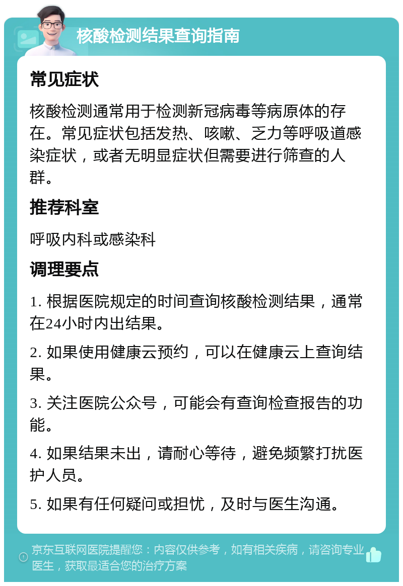 核酸检测结果查询指南 常见症状 核酸检测通常用于检测新冠病毒等病原体的存在。常见症状包括发热、咳嗽、乏力等呼吸道感染症状，或者无明显症状但需要进行筛查的人群。 推荐科室 呼吸内科或感染科 调理要点 1. 根据医院规定的时间查询核酸检测结果，通常在24小时内出结果。 2. 如果使用健康云预约，可以在健康云上查询结果。 3. 关注医院公众号，可能会有查询检查报告的功能。 4. 如果结果未出，请耐心等待，避免频繁打扰医护人员。 5. 如果有任何疑问或担忧，及时与医生沟通。