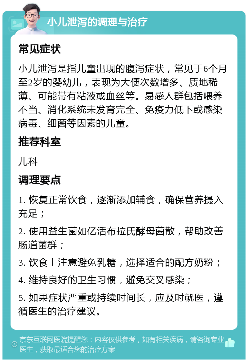 小儿泄泻的调理与治疗 常见症状 小儿泄泻是指儿童出现的腹泻症状，常见于6个月至2岁的婴幼儿，表现为大便次数增多、质地稀薄、可能带有粘液或血丝等。易感人群包括喂养不当、消化系统未发育完全、免疫力低下或感染病毒、细菌等因素的儿童。 推荐科室 儿科 调理要点 1. 恢复正常饮食，逐渐添加辅食，确保营养摄入充足； 2. 使用益生菌如亿活布拉氏酵母菌散，帮助改善肠道菌群； 3. 饮食上注意避免乳糖，选择适合的配方奶粉； 4. 维持良好的卫生习惯，避免交叉感染； 5. 如果症状严重或持续时间长，应及时就医，遵循医生的治疗建议。