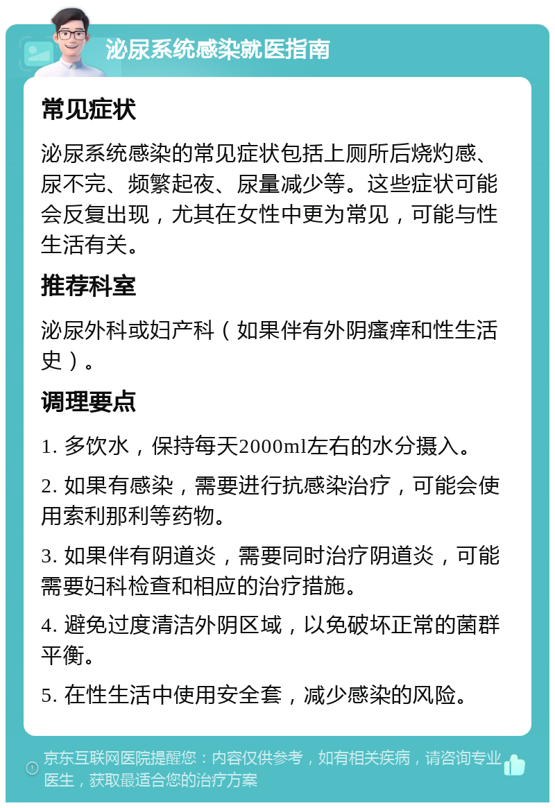 泌尿系统感染就医指南 常见症状 泌尿系统感染的常见症状包括上厕所后烧灼感、尿不完、频繁起夜、尿量减少等。这些症状可能会反复出现，尤其在女性中更为常见，可能与性生活有关。 推荐科室 泌尿外科或妇产科（如果伴有外阴瘙痒和性生活史）。 调理要点 1. 多饮水，保持每天2000ml左右的水分摄入。 2. 如果有感染，需要进行抗感染治疗，可能会使用索利那利等药物。 3. 如果伴有阴道炎，需要同时治疗阴道炎，可能需要妇科检查和相应的治疗措施。 4. 避免过度清洁外阴区域，以免破坏正常的菌群平衡。 5. 在性生活中使用安全套，减少感染的风险。