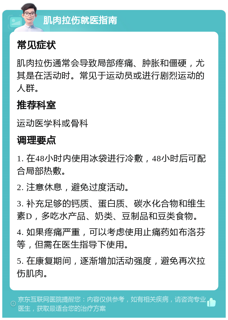 肌肉拉伤就医指南 常见症状 肌肉拉伤通常会导致局部疼痛、肿胀和僵硬，尤其是在活动时。常见于运动员或进行剧烈运动的人群。 推荐科室 运动医学科或骨科 调理要点 1. 在48小时内使用冰袋进行冷敷，48小时后可配合局部热敷。 2. 注意休息，避免过度活动。 3. 补充足够的钙质、蛋白质、碳水化合物和维生素D，多吃水产品、奶类、豆制品和豆类食物。 4. 如果疼痛严重，可以考虑使用止痛药如布洛芬等，但需在医生指导下使用。 5. 在康复期间，逐渐增加活动强度，避免再次拉伤肌肉。