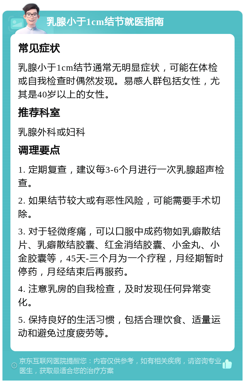 乳腺小于1cm结节就医指南 常见症状 乳腺小于1cm结节通常无明显症状，可能在体检或自我检查时偶然发现。易感人群包括女性，尤其是40岁以上的女性。 推荐科室 乳腺外科或妇科 调理要点 1. 定期复查，建议每3-6个月进行一次乳腺超声检查。 2. 如果结节较大或有恶性风险，可能需要手术切除。 3. 对于轻微疼痛，可以口服中成药物如乳癖散结片、乳癖散结胶囊、红金消结胶囊、小金丸、小金胶囊等，45天-三个月为一个疗程，月经期暂时停药，月经结束后再服药。 4. 注意乳房的自我检查，及时发现任何异常变化。 5. 保持良好的生活习惯，包括合理饮食、适量运动和避免过度疲劳等。