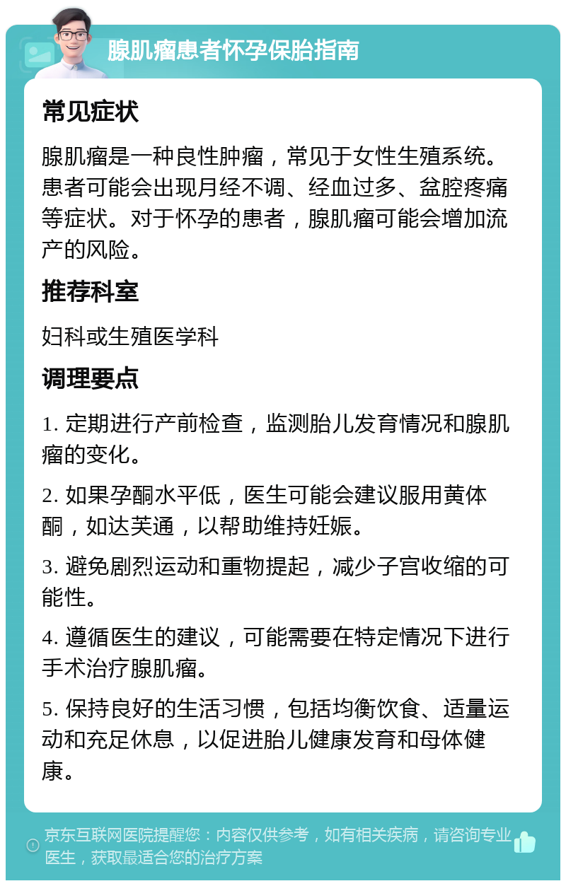 腺肌瘤患者怀孕保胎指南 常见症状 腺肌瘤是一种良性肿瘤，常见于女性生殖系统。患者可能会出现月经不调、经血过多、盆腔疼痛等症状。对于怀孕的患者，腺肌瘤可能会增加流产的风险。 推荐科室 妇科或生殖医学科 调理要点 1. 定期进行产前检查，监测胎儿发育情况和腺肌瘤的变化。 2. 如果孕酮水平低，医生可能会建议服用黄体酮，如达芙通，以帮助维持妊娠。 3. 避免剧烈运动和重物提起，减少子宫收缩的可能性。 4. 遵循医生的建议，可能需要在特定情况下进行手术治疗腺肌瘤。 5. 保持良好的生活习惯，包括均衡饮食、适量运动和充足休息，以促进胎儿健康发育和母体健康。