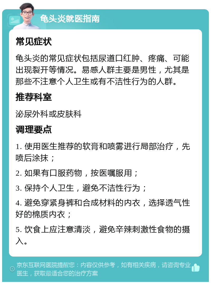 龟头炎就医指南 常见症状 龟头炎的常见症状包括尿道口红肿、疼痛、可能出现裂开等情况。易感人群主要是男性，尤其是那些不注意个人卫生或有不洁性行为的人群。 推荐科室 泌尿外科或皮肤科 调理要点 1. 使用医生推荐的软膏和喷雾进行局部治疗，先喷后涂抹； 2. 如果有口服药物，按医嘱服用； 3. 保持个人卫生，避免不洁性行为； 4. 避免穿紧身裤和合成材料的内衣，选择透气性好的棉质内衣； 5. 饮食上应注意清淡，避免辛辣刺激性食物的摄入。