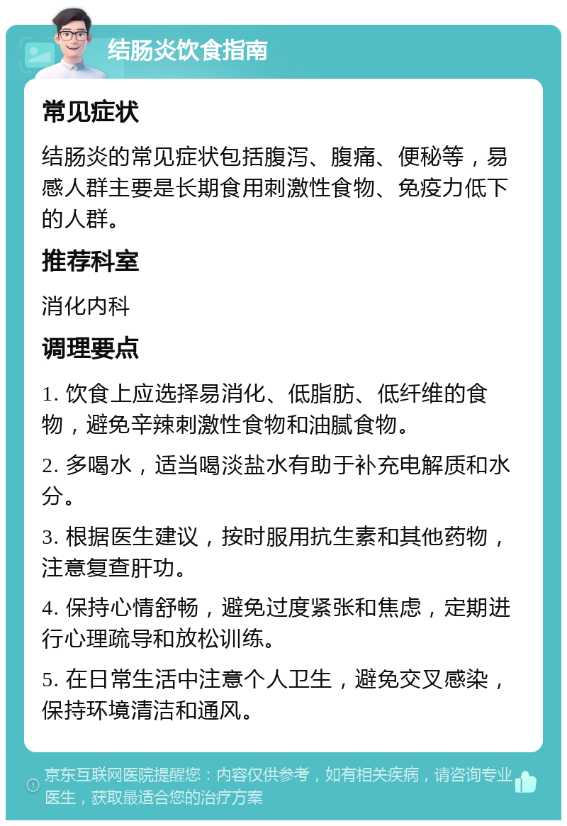 结肠炎饮食指南 常见症状 结肠炎的常见症状包括腹泻、腹痛、便秘等，易感人群主要是长期食用刺激性食物、免疫力低下的人群。 推荐科室 消化内科 调理要点 1. 饮食上应选择易消化、低脂肪、低纤维的食物，避免辛辣刺激性食物和油腻食物。 2. 多喝水，适当喝淡盐水有助于补充电解质和水分。 3. 根据医生建议，按时服用抗生素和其他药物，注意复查肝功。 4. 保持心情舒畅，避免过度紧张和焦虑，定期进行心理疏导和放松训练。 5. 在日常生活中注意个人卫生，避免交叉感染，保持环境清洁和通风。