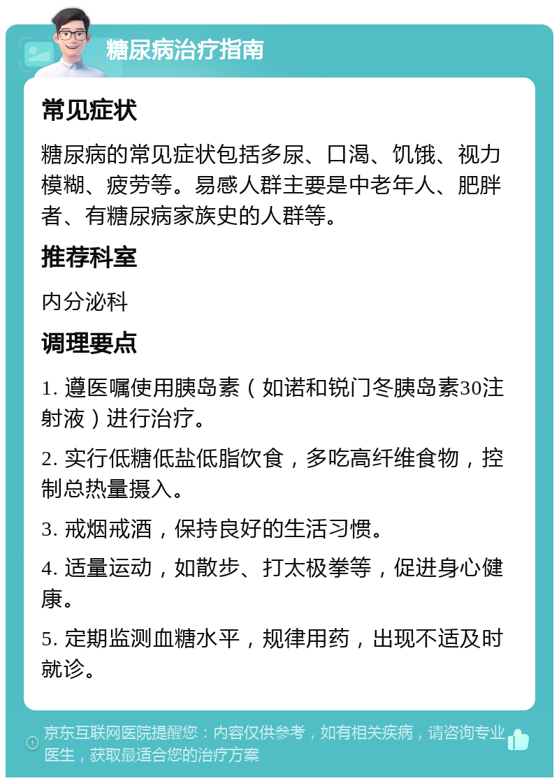 糖尿病治疗指南 常见症状 糖尿病的常见症状包括多尿、口渴、饥饿、视力模糊、疲劳等。易感人群主要是中老年人、肥胖者、有糖尿病家族史的人群等。 推荐科室 内分泌科 调理要点 1. 遵医嘱使用胰岛素（如诺和锐门冬胰岛素30注射液）进行治疗。 2. 实行低糖低盐低脂饮食，多吃高纤维食物，控制总热量摄入。 3. 戒烟戒酒，保持良好的生活习惯。 4. 适量运动，如散步、打太极拳等，促进身心健康。 5. 定期监测血糖水平，规律用药，出现不适及时就诊。