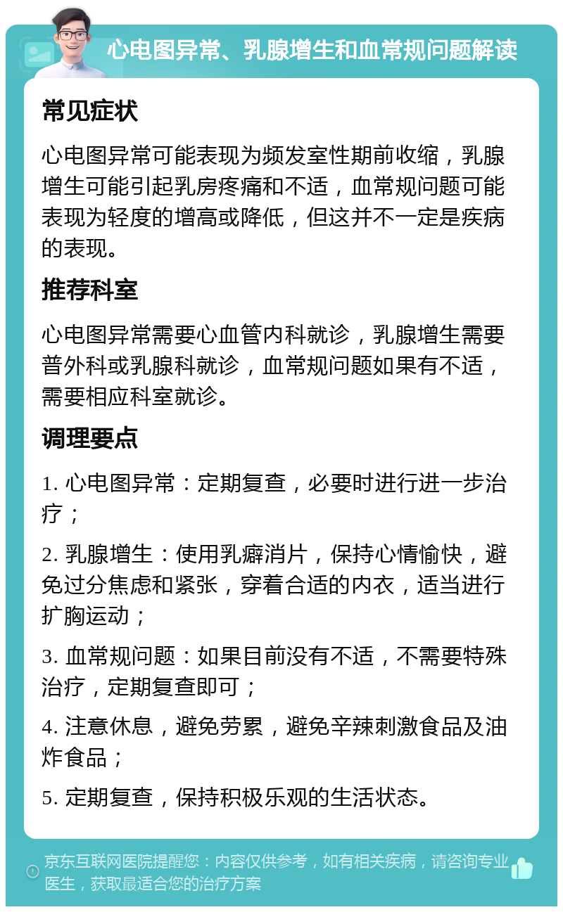 心电图异常、乳腺增生和血常规问题解读 常见症状 心电图异常可能表现为频发室性期前收缩，乳腺增生可能引起乳房疼痛和不适，血常规问题可能表现为轻度的增高或降低，但这并不一定是疾病的表现。 推荐科室 心电图异常需要心血管内科就诊，乳腺增生需要普外科或乳腺科就诊，血常规问题如果有不适，需要相应科室就诊。 调理要点 1. 心电图异常：定期复查，必要时进行进一步治疗； 2. 乳腺增生：使用乳癖消片，保持心情愉快，避免过分焦虑和紧张，穿着合适的内衣，适当进行扩胸运动； 3. 血常规问题：如果目前没有不适，不需要特殊治疗，定期复查即可； 4. 注意休息，避免劳累，避免辛辣刺激食品及油炸食品； 5. 定期复查，保持积极乐观的生活状态。