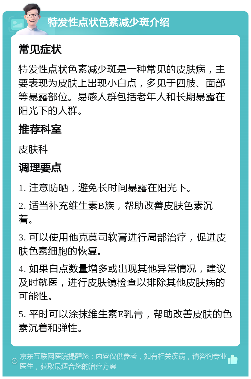 特发性点状色素减少斑介绍 常见症状 特发性点状色素减少斑是一种常见的皮肤病，主要表现为皮肤上出现小白点，多见于四肢、面部等暴露部位。易感人群包括老年人和长期暴露在阳光下的人群。 推荐科室 皮肤科 调理要点 1. 注意防晒，避免长时间暴露在阳光下。 2. 适当补充维生素B族，帮助改善皮肤色素沉着。 3. 可以使用他克莫司软膏进行局部治疗，促进皮肤色素细胞的恢复。 4. 如果白点数量增多或出现其他异常情况，建议及时就医，进行皮肤镜检查以排除其他皮肤病的可能性。 5. 平时可以涂抹维生素E乳膏，帮助改善皮肤的色素沉着和弹性。