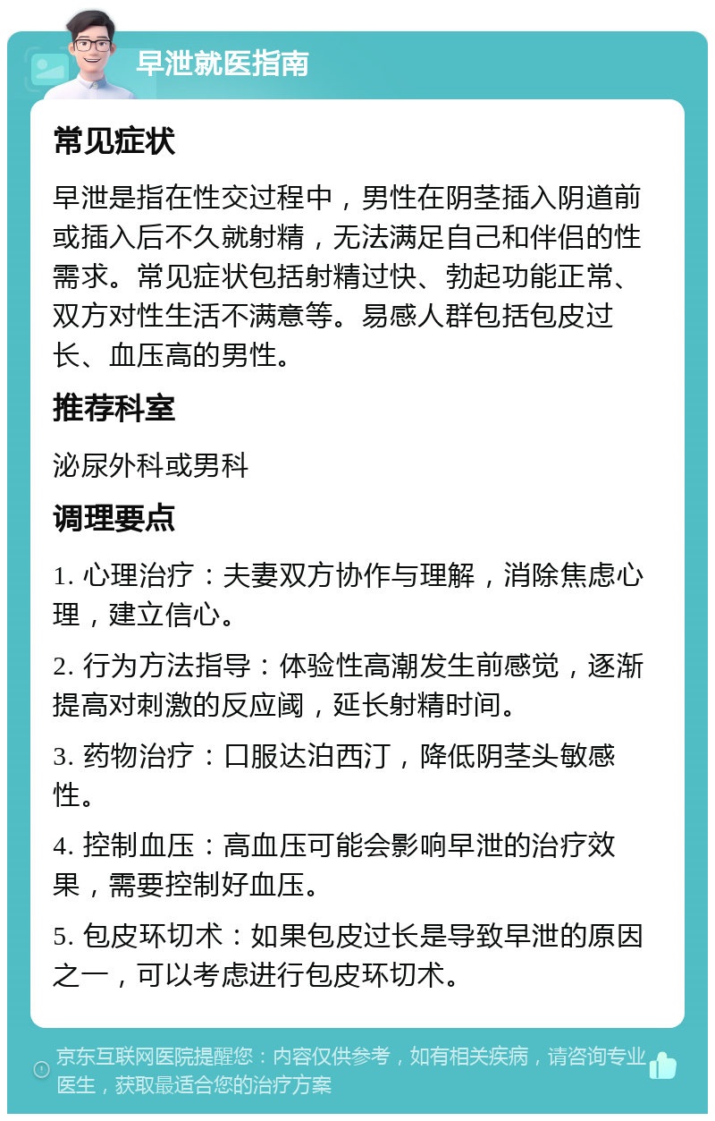 早泄就医指南 常见症状 早泄是指在性交过程中，男性在阴茎插入阴道前或插入后不久就射精，无法满足自己和伴侣的性需求。常见症状包括射精过快、勃起功能正常、双方对性生活不满意等。易感人群包括包皮过长、血压高的男性。 推荐科室 泌尿外科或男科 调理要点 1. 心理治疗：夫妻双方协作与理解，消除焦虑心理，建立信心。 2. 行为方法指导：体验性高潮发生前感觉，逐渐提高对刺激的反应阈，延长射精时间。 3. 药物治疗：口服达泊西汀，降低阴茎头敏感性。 4. 控制血压：高血压可能会影响早泄的治疗效果，需要控制好血压。 5. 包皮环切术：如果包皮过长是导致早泄的原因之一，可以考虑进行包皮环切术。