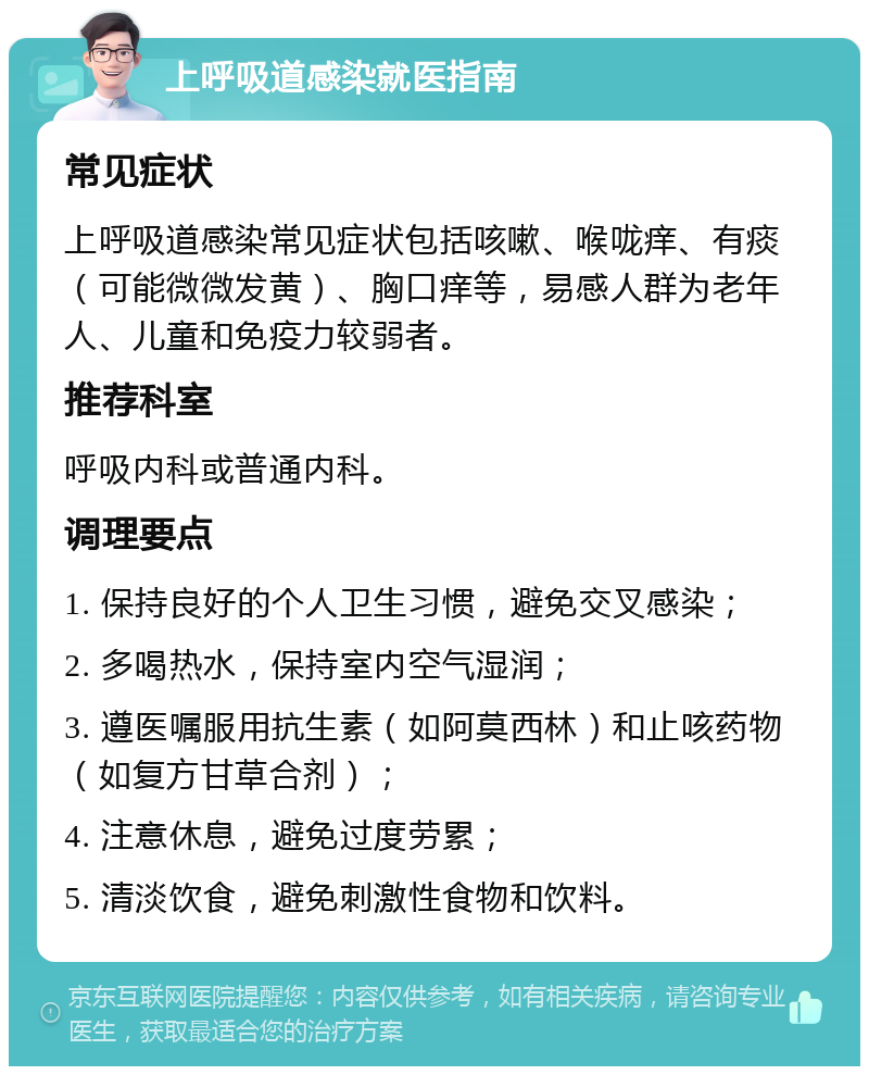 上呼吸道感染就医指南 常见症状 上呼吸道感染常见症状包括咳嗽、喉咙痒、有痰（可能微微发黄）、胸口痒等，易感人群为老年人、儿童和免疫力较弱者。 推荐科室 呼吸内科或普通内科。 调理要点 1. 保持良好的个人卫生习惯，避免交叉感染； 2. 多喝热水，保持室内空气湿润； 3. 遵医嘱服用抗生素（如阿莫西林）和止咳药物（如复方甘草合剂）； 4. 注意休息，避免过度劳累； 5. 清淡饮食，避免刺激性食物和饮料。