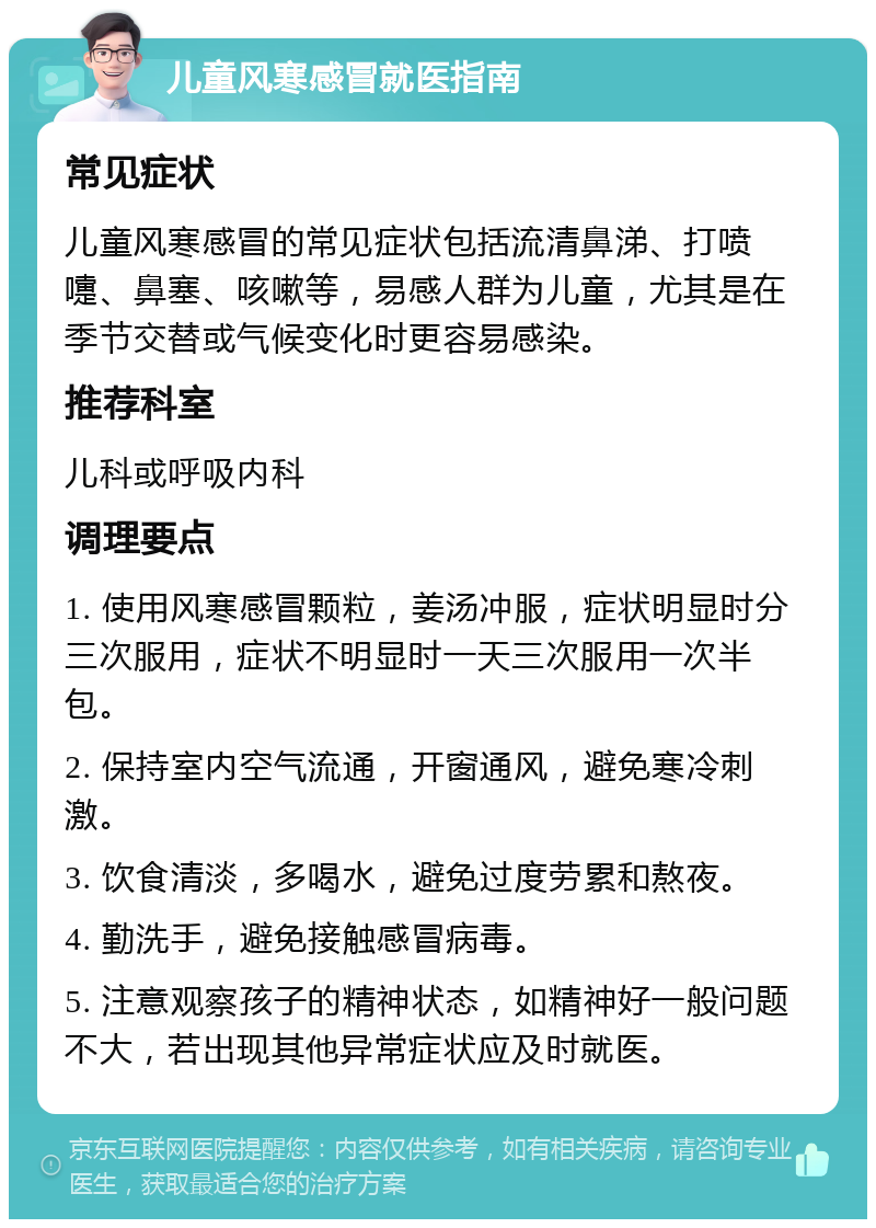 儿童风寒感冒就医指南 常见症状 儿童风寒感冒的常见症状包括流清鼻涕、打喷嚏、鼻塞、咳嗽等，易感人群为儿童，尤其是在季节交替或气候变化时更容易感染。 推荐科室 儿科或呼吸内科 调理要点 1. 使用风寒感冒颗粒，姜汤冲服，症状明显时分三次服用，症状不明显时一天三次服用一次半包。 2. 保持室内空气流通，开窗通风，避免寒冷刺激。 3. 饮食清淡，多喝水，避免过度劳累和熬夜。 4. 勤洗手，避免接触感冒病毒。 5. 注意观察孩子的精神状态，如精神好一般问题不大，若出现其他异常症状应及时就医。