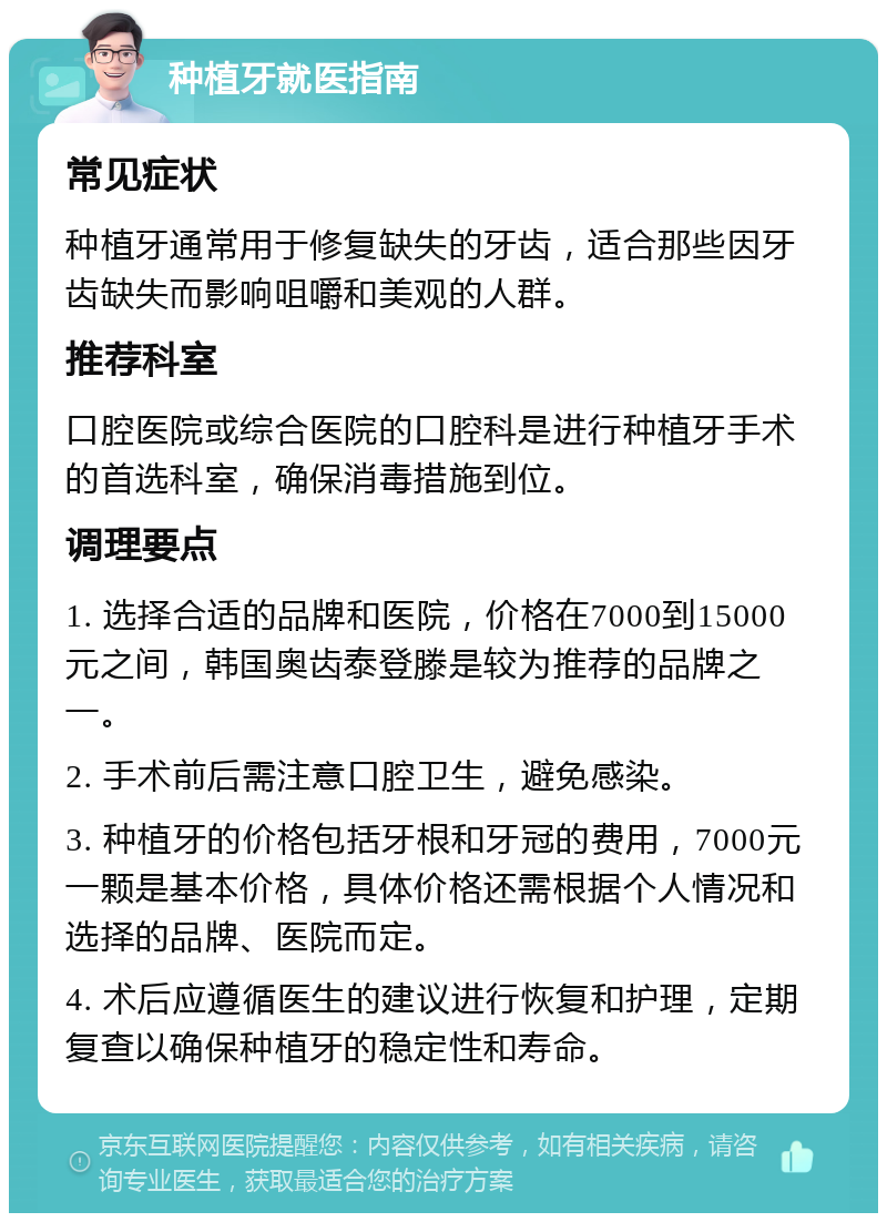 种植牙就医指南 常见症状 种植牙通常用于修复缺失的牙齿，适合那些因牙齿缺失而影响咀嚼和美观的人群。 推荐科室 口腔医院或综合医院的口腔科是进行种植牙手术的首选科室，确保消毒措施到位。 调理要点 1. 选择合适的品牌和医院，价格在7000到15000元之间，韩国奥齿泰登滕是较为推荐的品牌之一。 2. 手术前后需注意口腔卫生，避免感染。 3. 种植牙的价格包括牙根和牙冠的费用，7000元一颗是基本价格，具体价格还需根据个人情况和选择的品牌、医院而定。 4. 术后应遵循医生的建议进行恢复和护理，定期复查以确保种植牙的稳定性和寿命。