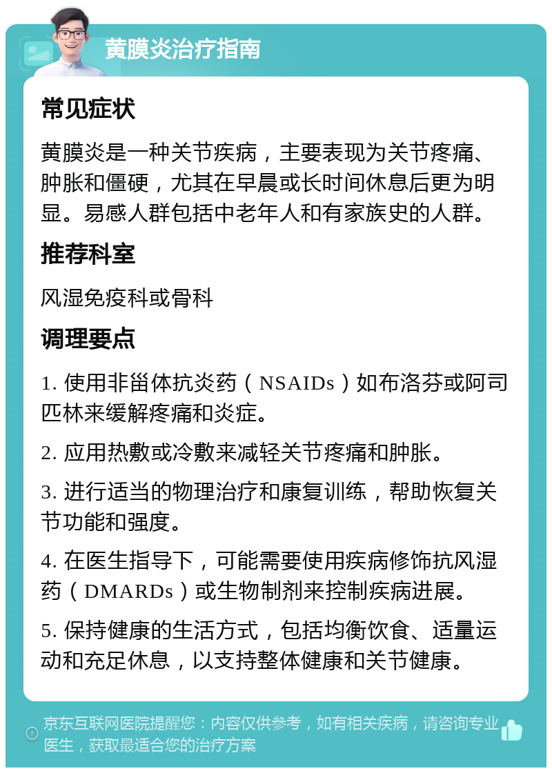 黄膜炎治疗指南 常见症状 黄膜炎是一种关节疾病，主要表现为关节疼痛、肿胀和僵硬，尤其在早晨或长时间休息后更为明显。易感人群包括中老年人和有家族史的人群。 推荐科室 风湿免疫科或骨科 调理要点 1. 使用非甾体抗炎药（NSAIDs）如布洛芬或阿司匹林来缓解疼痛和炎症。 2. 应用热敷或冷敷来减轻关节疼痛和肿胀。 3. 进行适当的物理治疗和康复训练，帮助恢复关节功能和强度。 4. 在医生指导下，可能需要使用疾病修饰抗风湿药（DMARDs）或生物制剂来控制疾病进展。 5. 保持健康的生活方式，包括均衡饮食、适量运动和充足休息，以支持整体健康和关节健康。