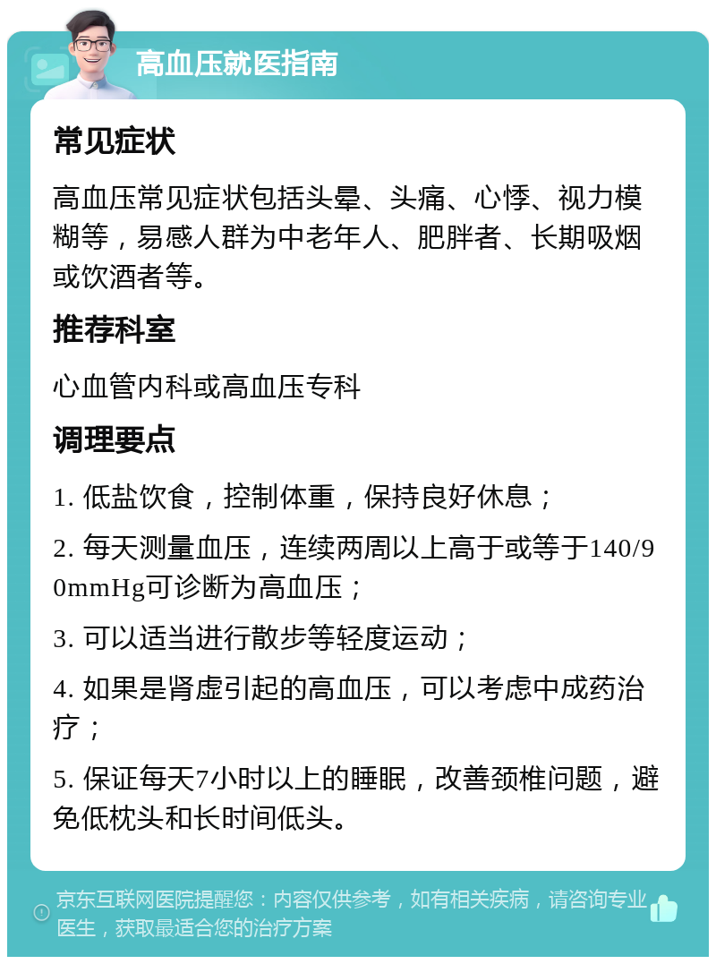 高血压就医指南 常见症状 高血压常见症状包括头晕、头痛、心悸、视力模糊等，易感人群为中老年人、肥胖者、长期吸烟或饮酒者等。 推荐科室 心血管内科或高血压专科 调理要点 1. 低盐饮食，控制体重，保持良好休息； 2. 每天测量血压，连续两周以上高于或等于140/90mmHg可诊断为高血压； 3. 可以适当进行散步等轻度运动； 4. 如果是肾虚引起的高血压，可以考虑中成药治疗； 5. 保证每天7小时以上的睡眠，改善颈椎问题，避免低枕头和长时间低头。