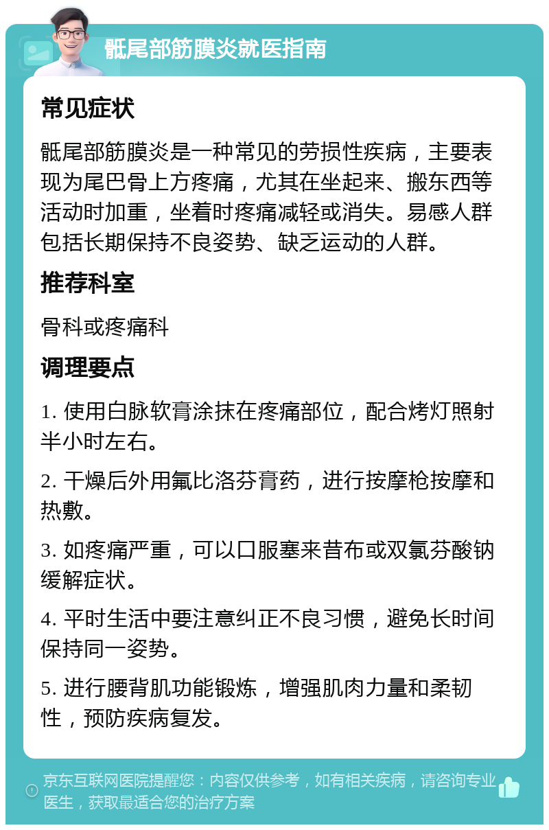 骶尾部筋膜炎就医指南 常见症状 骶尾部筋膜炎是一种常见的劳损性疾病，主要表现为尾巴骨上方疼痛，尤其在坐起来、搬东西等活动时加重，坐着时疼痛减轻或消失。易感人群包括长期保持不良姿势、缺乏运动的人群。 推荐科室 骨科或疼痛科 调理要点 1. 使用白脉软膏涂抹在疼痛部位，配合烤灯照射半小时左右。 2. 干燥后外用氟比洛芬膏药，进行按摩枪按摩和热敷。 3. 如疼痛严重，可以口服塞来昔布或双氯芬酸钠缓解症状。 4. 平时生活中要注意纠正不良习惯，避免长时间保持同一姿势。 5. 进行腰背肌功能锻炼，增强肌肉力量和柔韧性，预防疾病复发。