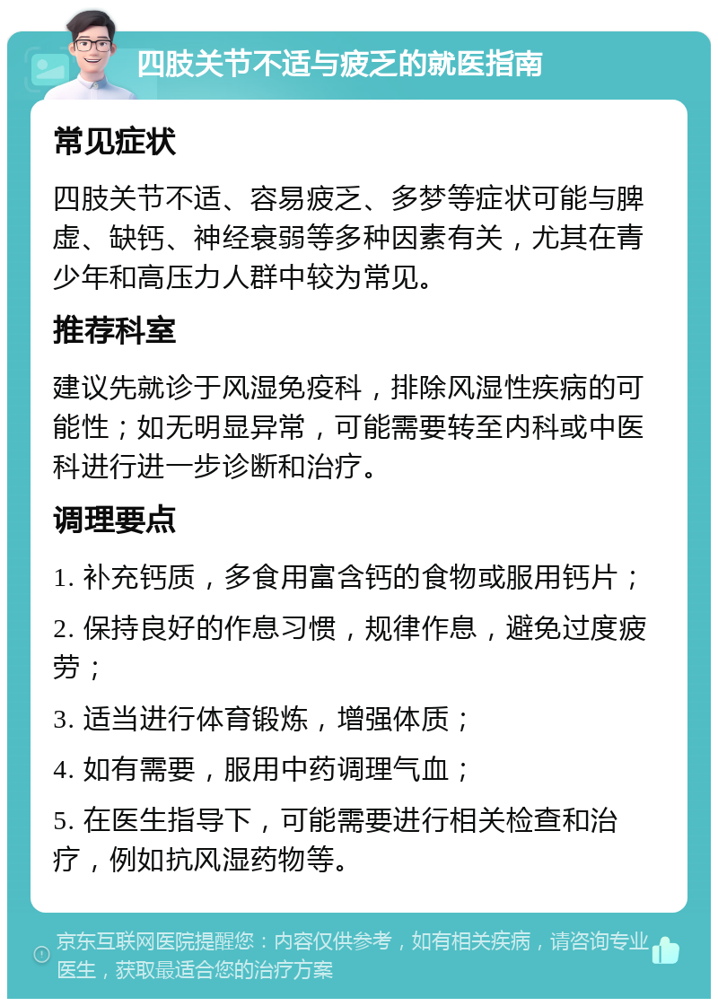 四肢关节不适与疲乏的就医指南 常见症状 四肢关节不适、容易疲乏、多梦等症状可能与脾虚、缺钙、神经衰弱等多种因素有关，尤其在青少年和高压力人群中较为常见。 推荐科室 建议先就诊于风湿免疫科，排除风湿性疾病的可能性；如无明显异常，可能需要转至内科或中医科进行进一步诊断和治疗。 调理要点 1. 补充钙质，多食用富含钙的食物或服用钙片； 2. 保持良好的作息习惯，规律作息，避免过度疲劳； 3. 适当进行体育锻炼，增强体质； 4. 如有需要，服用中药调理气血； 5. 在医生指导下，可能需要进行相关检查和治疗，例如抗风湿药物等。