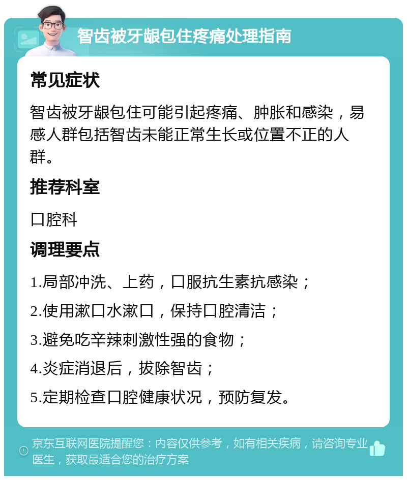 智齿被牙龈包住疼痛处理指南 常见症状 智齿被牙龈包住可能引起疼痛、肿胀和感染，易感人群包括智齿未能正常生长或位置不正的人群。 推荐科室 口腔科 调理要点 1.局部冲洗、上药，口服抗生素抗感染； 2.使用漱口水漱口，保持口腔清洁； 3.避免吃辛辣刺激性强的食物； 4.炎症消退后，拔除智齿； 5.定期检查口腔健康状况，预防复发。