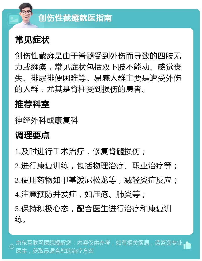 创伤性截瘫就医指南 常见症状 创伤性截瘫是由于脊髓受到外伤而导致的四肢无力或瘫痪，常见症状包括双下肢不能动、感觉丧失、排尿排便困难等。易感人群主要是遭受外伤的人群，尤其是脊柱受到损伤的患者。 推荐科室 神经外科或康复科 调理要点 1.及时进行手术治疗，修复脊髓损伤； 2.进行康复训练，包括物理治疗、职业治疗等； 3.使用药物如甲基泼尼松龙等，减轻炎症反应； 4.注意预防并发症，如压疮、肺炎等； 5.保持积极心态，配合医生进行治疗和康复训练。