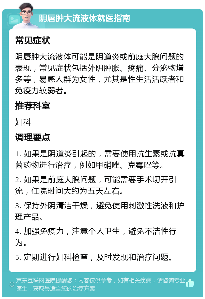 阴唇肿大流液体就医指南 常见症状 阴唇肿大流液体可能是阴道炎或前庭大腺问题的表现，常见症状包括外阴肿胀、疼痛、分泌物增多等，易感人群为女性，尤其是性生活活跃者和免疫力较弱者。 推荐科室 妇科 调理要点 1. 如果是阴道炎引起的，需要使用抗生素或抗真菌药物进行治疗，例如甲硝唑、克霉唑等。 2. 如果是前庭大腺问题，可能需要手术切开引流，住院时间大约为五天左右。 3. 保持外阴清洁干燥，避免使用刺激性洗液和护理产品。 4. 加强免疫力，注意个人卫生，避免不洁性行为。 5. 定期进行妇科检查，及时发现和治疗问题。